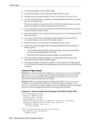 Creating Triggers 
■ A compound trigger must be a DML trigger. 
■ A compound trigger must be defined on either a table or a view. 
■ The declarative part cannot include PRAGMA AUTONOMOUS_TRANSACTION. 
■ A compound trigger body cannot have an initialization block; therefore, it cannot 
have an exception section. 
This is not a problem, because the BEFORE STATEMENT section always executes 
exactly once before any other timing-point section executes. 
■ An exception that occurs in one section must be handled in that section. It cannot 
transfer control to another section. 
■ If a section includes a GOTO statement, the target of the GOTO statement must be in 
the same section. 
■ :OLD, :NEW, and :PARENT cannot appear in the declarative part, the BEFORE 
STATEMENT section, or the AFTER STATEMENT section. 
■ Only the BEFORE EACH ROW section can change the value of :NEW. 
■ If, after the compound trigger fires, the triggering statement rolls back due to a 
DML exception: 
– Local variables declared in the compound trigger sections are re-initialized, 
and any values computed thus far are lost. 
– Side effects from firing the compound trigger are not rolled back. 
■ The firing order of compound triggers is not guaranteed. Their firing can be 
interleaved with the firing of simple triggers. 
■ If compound triggers are ordered using the FOLLOWS option, and if the target of 
FOLLOWS does not contain the corresponding section as source code, the ordering 
is ignored. 
Compound Trigger Example 
Scenario: You want to record every change to hr.employees.salary in a new table, 
employee_salaries. A single UPDATE statement will update many rows of the 
table hr.employees; therefore, bulk-inserting rows into employee.salaries is 
more efficient than inserting them individually. 
Solution: Define a compound trigger on updates of the table hr.employees, as in 
Example 9–3. You do not need a BEFORE STATEMENT section to initialize idx or 
salaries, because they are state variables, which are initialized each time the trigger 
fires (even when the triggering statement is interrupted and restarted). 
Example 9–3 Compound Trigger Records Changes to One Table in Another Table 
CREATE TABLE employee_salaries ( 
employee_id NUMBER NOT NULL, 
change_date DATE NOT NULL, 
salary NUMBER(8,2) NOT NULL, 
CONSTRAINT pk_employee_salaries PRIMARY KEY (employee_id, change_date), 
CONSTRAINT fk_employee_salaries FOREIGN KEY (employee_id) 
REFERENCES employees (employee_id) 
ON DELETE CASCADE) 
/ 
CREATE OR REPLACE TRIGGER maintain_employee_salaries 
FOR UPDATE OF salary ON employees 
COMPOUND TRIGGER 
9-16 Oracle Database PL/SQL Language Reference 
 