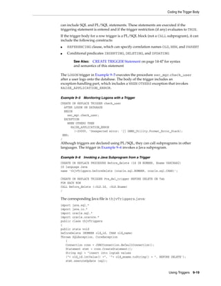 Coding the Trigger Body 
can include SQL and PL/SQL statements. These statements are executed if the 
triggering statement is entered and if the trigger restriction (if any) evaluates to TRUE. 
If the trigger body for a row trigger is a PL/SQL block (not a CALL subprogram), it can 
include the following constructs: 
■ REFERENCING clause, which can specify correlation names OLD, NEW, and PARENT 
■ Conditional predicates INSERTING, DELETING, and UPDATING 
See Also: CREATE TRIGGER Statement on page 14-47 for syntax 
and semantics of this statement 
The LOGON trigger in Example 9–5 executes the procedure sec_mgr.check_user 
after a user logs onto the database. The body of the trigger includes an 
exception-handling part, which includes a WHEN OTHERS exception that invokes 
RAISE_APPLICATION_ERROR. 
Using Triggers 9-19 
Example 9–5 Monitoring Logons with a Trigger 
CREATE OR REPLACE TRIGGER check_user 
AFTER LOGON ON DATABASE 
BEGIN 
sec_mgr.check_user; 
EXCEPTION 
WHEN OTHERS THEN 
RAISE_APPLICATION_ERROR 
(-20000, 'Unexpected error: '|| DBMS_Utility.Format_Error_Stack); 
END; 
/ 
Although triggers are declared using PL/SQL, they can call subprograms in other 
languages. The trigger in Example 9–6 invokes a Java subprogram. 
Example 9–6 Invoking a Java Subprogram from a Trigger 
CREATE OR REPLACE PROCEDURE Before_delete (Id IN NUMBER, Ename VARCHAR2) 
IS language Java 
name 'thjvTriggers.beforeDelete (oracle.sql.NUMBER, oracle.sql.CHAR)'; 
CREATE OR REPLACE TRIGGER Pre_del_trigger BEFORE DELETE ON Tab 
FOR EACH ROW 
CALL Before_delete (:OLD.Id, :OLD.Ename) 
/ 
The corresponding Java file is thjvTriggers.java: 
import java.sql.* 
import java.io.* 
import oracle.sql.* 
import oracle.oracore.* 
public class thjvTriggers 
{ 
public state void 
beforeDelete (NUMBER old_id, CHAR old_name) 
Throws SQLException, CoreException 
{ 
Connection conn = JDBCConnection.defaultConnection(); 
Statement stmt = conn.CreateStatement(); 
String sql = "insert into logtab values 
("+ old_id.intValue() +", '"+ old_ename.toString() + ", BEFORE DELETE'); 
stmt.executeUpdate (sql); 
 