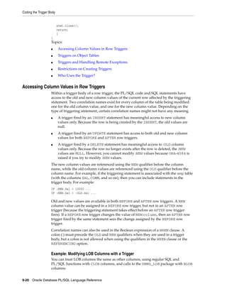 Coding the Trigger Body 
stmt.close(); 
return; 
} 
} 
Topics: 
■ Accessing Column Values in Row Triggers 
■ Triggers on Object Tables 
■ Triggers and Handling Remote Exceptions 
■ Restrictions on Creating Triggers 
■ Who Uses the Trigger? 
Accessing Column Values in Row Triggers 
Within a trigger body of a row trigger, the PL/SQL code and SQL statements have 
access to the old and new column values of the current row affected by the triggering 
statement. Two correlation names exist for every column of the table being modified: 
one for the old column value, and one for the new column value. Depending on the 
type of triggering statement, certain correlation names might not have any meaning. 
■ A trigger fired by an INSERT statement has meaningful access to new column 
values only. Because the row is being created by the INSERT, the old values are 
null. 
■ A trigger fired by an UPDATE statement has access to both old and new column 
values for both BEFORE and AFTER row triggers. 
■ A trigger fired by a DELETE statement has meaningful access to :OLD column 
values only. Because the row no longer exists after the row is deleted, the :NEW 
values are NULL. However, you cannot modify :NEW values because ORA-4084 is 
raised if you try to modify :NEW values. 
The new column values are referenced using the NEW qualifier before the column 
name, while the old column values are referenced using the OLD qualifier before the 
column name. For example, if the triggering statement is associated with the emp table 
(with the columns SAL, COMM, and so on), then you can include statements in the 
trigger body. For example: 
IF :NEW.Sal > 10000 ... 
IF :NEW.Sal < :OLD.Sal ... 
Old and new values are available in both BEFORE and AFTER row triggers. A NEW 
column value can be assigned in a BEFORE row trigger, but not in an AFTER row 
trigger (because the triggering statement takes effect before an AFTER row trigger 
fires). If a BEFORE row trigger changes the value of NEW.column, then an AFTER row 
trigger fired by the same statement sees the change assigned by the BEFORE row 
trigger. 
Correlation names can also be used in the Boolean expression of a WHEN clause. A 
colon (:) must precede the OLD and NEW qualifiers when they are used in a trigger 
body, but a colon is not allowed when using the qualifiers in the WHEN clause or the 
REFERENCING option. 
Example: Modifying LOB Columns with a Trigger 
You can treat LOB columns the same as other columns, using regular SQL and 
PL/SQL functions with CLOB columns, and calls to the DBMS_LOB package with BLOB 
columns: 
9-20 Oracle Database PL/SQL Language Reference 
 