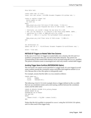 Coding the Trigger Body 
Using Triggers 9-21 
drop table tab1; 
create table tab1 (c1 clob); 
insert into tab1 values ('<h1>HTML Document Fragment</h1><p>Some text.'); 
create or replace trigger trg1 
before update on tab1 
for each row 
begin 
dbms_output.put_line('Old value of CLOB column: '||:OLD.c1); 
dbms_output.put_line('Proposed new value of CLOB column: '||:NEW.c1); 
-- Previously, you couldn't change the new value for a LOB. 
-- Now, you can replace it, or construct a new value using SUBSTR, INSTR... 
-- operations for a CLOB, or DBMS_LOB calls for a BLOB. 
:NEW.c1 := :NEW.c1 || to_clob('<hr><p>Standard footer paragraph.'); 
dbms_output.put_line('Final value of CLOB column: '||:NEW.c1); 
end; 
/ 
set serveroutput on; 
update tab1 set c1 = '<h1>Different Document Fragment</h1><p>Different text.'; 
select * from tab1; 
INSTEAD OF Triggers on Nested Table View Columns 
In the case of INSTEAD OF triggers on nested table view columns, the NEW and OLD 
qualifiers correspond to the new and old nested table elements. The parent row 
corresponding to this nested table element can be accessed using the parent qualifier. 
The parent correlation name is meaningful and valid only inside a nested table trigger. 
Avoiding Trigger Name Conflicts (REFERENCING Option) 
The REFERENCING option can be specified in a trigger body of a row trigger to avoid 
name conflicts among the correlation names and tables that might be named OLD or 
NEW. Because this is rare, this option is infrequently used. 
For example, assume that the table new was created as follows: 
CREATE TABLE new ( 
field1 NUMBER, 
field2 VARCHAR2(20)); 
The following CREATE TRIGGER example shows a trigger defined on the new table 
that can use correlation names and avoid naming conflicts between the correlation 
names and the table name: 
CREATE OR REPLACE TRIGGER Print_salary_changes 
BEFORE UPDATE ON new 
REFERENCING new AS Newest 
FOR EACH ROW 
BEGIN 
:Newest.Field2 := TO_CHAR (:newest.field1); 
END; 
Notice that the NEW qualifier is renamed to newest using the REFERENCING option, 
and it is then used in the trigger body. 
 