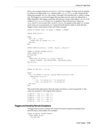 Coding the Trigger Body 
Here is an example of the use of OBJECT_VALUE in a trigger. To keep track of updates 
to values in an object table tbl, a history table, tbl_history, is also created in the 
following example. For tbl, the values 1 through 5 are inserted into n, while m is kept 
at 0. The trigger is a row-level trigger that executes once for each row affected by a 
DML statement. The trigger causes the old and new values of the object t in tbl to be 
written in tbl_history when tbl is updated. These old and new values are 
:OLD.OBJECT_VALUE and :NEW.OBJECT_VALUE. An update of the table tbl is done 
(each value of n is increased by 1). A select from the history table to check that the 
trigger works is then shown at the end of the example: 
CREATE OR REPLACE TYPE t AS OBJECT (n NUMBER, m NUMBER) 
/ 
CREATE TABLE tbl OF t 
/ 
BEGIN 
FOR j IN 1..5 LOOP 
Using Triggers 9-23 
INSERT INTO tbl VALUES (t(j, 0)); 
END LOOP; 
END; 
/ 
CREATE TABLE tbl_history ( d DATE, old_obj t, new_obj t) 
/ 
CREATE OR REPLACE TRIGGER Tbl_Trg 
AFTER UPDATE ON tbl 
FOR EACH ROW 
BEGIN 
INSERT INTO tbl_history (d, old_obj, new_obj) 
VALUES (SYSDATE, :OLD.OBJECT_VALUE, :NEW.OBJECT_VALUE); 
END Tbl_Trg; 
/ 
-------------------------------------------------------------------------------- 
UPDATE tbl SET tbl.n = tbl.n+1 
/ 
BEGIN 
FOR j IN (SELECT d, old_obj, new_obj FROM tbl_history) LOOP 
Dbms_Output.Put_Line ( 
j.d|| 
' -- old: '||j.old_obj.n||' '||j.old_obj.m|| 
' -- new: '||j.new_obj.n||' '||j.new_obj.m); 
END LOOP; 
END; 
/ 
The result of the select shows that all values of column n were increased by 1. The 
value of m remains 0. The output of the select is: 
23-MAY-05 -- old: 1 0 -- new: 2 0 
23-MAY-05 -- old: 2 0 -- new: 3 0 
23-MAY-05 -- old: 3 0 -- new: 4 0 
23-MAY-05 -- old: 4 0 -- new: 5 0 
23-MAY-05 -- old: 5 0 -- new: 6 0 
Triggers and Handling Remote Exceptions 
A trigger that accesses a remote site cannot do remote exception handling if the 
network link is unavailable. For example: 
CREATE OR REPLACE TRIGGER Example 
AFTER INSERT ON emp 
FOR EACH ROW 
 