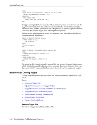 Coding the Trigger Body 
BEGIN 
When dblink is inaccessible, compilation fails here: 
INSERT INTO emp@Remote VALUES ('x'); 
EXCEPTION 
WHEN OTHERS THEN 
INSERT INTO Emp_log VALUES ('x'); 
END; 
A trigger is compiled when it is created. Thus, if a remote site is unavailable when the 
trigger must compile, then the database cannot validate the statement accessing the 
remote database, and the compilation fails. The previous example exception statement 
cannot run, because the trigger does not complete compilation. 
Because stored subprograms are stored in a compiled form, the work-around for the 
previous example is as follows: 
CREATE OR REPLACE TRIGGER Example 
AFTER INSERT ON emp 
FOR EACH ROW 
BEGIN 
Insert_row_proc; 
END; 
CREATE OR REPLACE PROCEDURE Insert_row_proc AS 
BEGIN 
INSERT INTO emp@Remote VALUES ('x'); 
EXCEPTION 
WHEN OTHERS THEN 
INSERT INTO Emp_log VALUES ('x'); 
END; 
The trigger in this example compiles successfully and invokes the stored subprogram, 
which already has a validated statement for accessing the remote database; thus, when 
the remote INSERT statement fails because the link is down, the exception is caught. 
Restrictions on Creating Triggers 
Coding triggers requires some restrictions that are not required for standard PL/SQL 
blocks. 
Topics: 
■ Maximum Trigger Size 
■ SQL Statements Allowed in Trigger Bodies 
■ Trigger Restrictions on LONG and LONG RAW Data Types 
■ Trigger Restrictions on Mutating Tables 
■ Restrictions on Mutating Tables Relaxed 
■ System Trigger Restrictions 
■ Foreign Function Callouts 
Maximum Trigger Size 
The size of a trigger cannot be more than 32K. 
9-24 Oracle Database PL/SQL Language Reference 
 