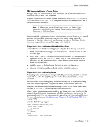Coding the Trigger Body 
SQL Statements Allowed in Trigger Bodies 
A trigger body can contain SELECT INTO statements, SELECT statements in cursor 
definitions, and all other DML statements. 
A system trigger body can contain the DDL statements CREATETABLE, ALTERTABLE, 
DROP TABLE and ALTER COMPILE. A nonsystem trigger body cannot contain DDL or 
transaction control statements. 
Note: A subprogram invoked by a trigger cannot run the previous 
transaction control statements, because the subprogram runs within 
the context of the trigger body. 
Statements inside a trigger can reference remote schema objects. However, pay special 
attention when invoking remote subprograms from within a local trigger. If a 
timestamp or signature mismatch is found during execution of the trigger, then the 
remote subprogram is not run, and the trigger is invalidated. 
Trigger Restrictions on LONG and LONG RAW Data Types 
LONG and LONG RAW data types in triggers are subject to the following restrictions: 
■ A SQL statement within a trigger can insert data into a column of LONG or LONG 
Using Triggers 9-25 
RAW data type. 
■ If data from a LONG or LONG RAW column can be converted to a constrained data 
type (such as CHAR and VARCHAR2), then a LONG or LONG RAW column can be 
referenced in a SQL statement within a trigger. The maximum length for these 
data types is 32000 bytes. 
■ Variables cannot be declared using the LONG or LONG RAW data types. 
■ :NEW and :PARENT cannot be used with LONG or LONG RAW columns. 
Trigger Restrictions on Mutating Tables 
A mutating table is a table that is being modified by an UPDATE, DELETE, or INSERT 
statement, or a table that might be updated by the effects of a DELETE CASCADE 
constraint. 
The session that issued the triggering statement cannot query or modify a mutating 
table. This restriction prevents a trigger from seeing an inconsistent set of data. 
This restriction applies to all triggers that use the FOR EACH ROW clause. Views being 
modified in INSTEAD OF triggers are not considered mutating. 
When a trigger encounters a mutating table, a run-time error occurs, the effects of the 
trigger body and triggering statement are rolled back, and control is returned to the 
user or application. (You can use compound triggers to avoid the mutating-table error. 
For more information, see Using Compound Triggers to Avoid Mutating-Table Error 
on page 9-18.) 
Consider the following trigger: 
CREATE OR REPLACE TRIGGER Emp_count 
AFTER DELETE ON emp 
FOR EACH ROW 
DECLARE 
n INTEGER; 
BEGIN 
SELECT COUNT(*) INTO n FROM emp; 
 