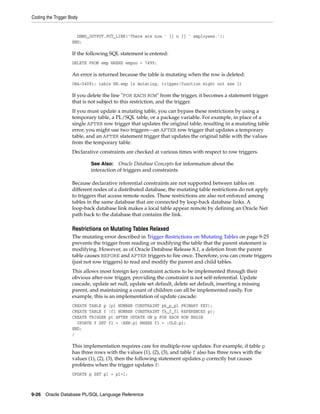 Coding the Trigger Body 
DBMS_OUTPUT.PUT_LINE('There are now ' || n || ' employees.'); 
END; 
If the following SQL statement is entered: 
DELETE FROM emp WHERE empno = 7499; 
An error is returned because the table is mutating when the row is deleted: 
ORA-04091: table HR.emp is mutating, trigger/function might not see it 
If you delete the line "FOR EACH ROW" from the trigger, it becomes a statement trigger 
that is not subject to this restriction, and the trigger. 
If you must update a mutating table, you can bypass these restrictions by using a 
temporary table, a PL/SQL table, or a package variable. For example, in place of a 
single AFTER row trigger that updates the original table, resulting in a mutating table 
error, you might use two triggers—an AFTER row trigger that updates a temporary 
table, and an AFTER statement trigger that updates the original table with the values 
from the temporary table. 
Declarative constraints are checked at various times with respect to row triggers. 
See Also: Oracle Database Concepts for information about the 
interaction of triggers and constraints 
Because declarative referential constraints are not supported between tables on 
different nodes of a distributed database, the mutating table restrictions do not apply 
to triggers that access remote nodes. These restrictions are also not enforced among 
tables in the same database that are connected by loop-back database links. A 
loop-back database link makes a local table appear remote by defining an Oracle Net 
path back to the database that contains the link. 
Restrictions on Mutating Tables Relaxed 
The mutating error described in Trigger Restrictions on Mutating Tables on page 9-25 
prevents the trigger from reading or modifying the table that the parent statement is 
modifying. However, as of Oracle Database Release 8.1, a deletion from the parent 
table causes BEFORE and AFTER triggers to fire once. Therefore, you can create triggers 
(just not row triggers) to read and modify the parent and child tables. 
This allows most foreign key constraint actions to be implemented through their 
obvious after-row trigger, providing the constraint is not self-referential. Update 
cascade, update set null, update set default, delete set default, inserting a missing 
parent, and maintaining a count of children can all be implemented easily. For 
example, this is an implementation of update cascade: 
CREATE TABLE p (p1 NUMBER CONSTRAINT pk_p_p1 PRIMARY KEY); 
CREATE TABLE f (f1 NUMBER CONSTRAINT fk_f_f1 REFERENCES p); 
CREATE TRIGGER pt AFTER UPDATE ON p FOR EACH ROW BEGIN 
UPDATE f SET f1 = :NEW.p1 WHERE f1 = :OLD.p1; 
END; 
/ 
This implementation requires care for multiple-row updates. For example, if table p 
has three rows with the values (1), (2), (3), and table f also has three rows with the 
values (1), (2), (3), then the following statement updates p correctly but causes 
problems when the trigger updates f: 
UPDATE p SET p1 = p1+1; 
9-26 Oracle Database PL/SQL Language Reference 
 