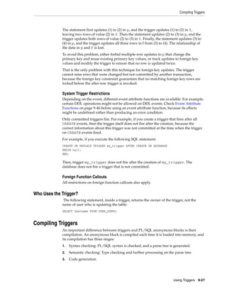 Compiling Triggers 
The statement first updates (1) to (2) in p, and the trigger updates (1) to (2) in f, 
leaving two rows of value (2) in f. Then the statement updates (2) to (3) in p, and the 
trigger updates both rows of value (2) to (3) in f. Finally, the statement updates (3) to 
(4) in p, and the trigger updates all three rows in f from (3) to (4). The relationship of 
the data in p and f is lost. 
To avoid this problem, either forbid multiple-row updates to p that change the 
primary key and reuse existing primary key values, or track updates to foreign key 
values and modify the trigger to ensure that no row is updated twice. 
That is the only problem with this technique for foreign key updates. The trigger 
cannot miss rows that were changed but not committed by another transaction, 
because the foreign key constraint guarantees that no matching foreign key rows are 
locked before the after-row trigger is invoked. 
System Trigger Restrictions 
Depending on the event, different event attribute functions are available. For example, 
certain DDL operations might not be allowed on DDL events. Check Event Attribute 
Functions on page 9-46 before using an event attribute function, because its effects 
might be undefined rather than producing an error condition. 
Only committed triggers fire. For example, if you create a trigger that fires after all 
CREATE events, then the trigger itself does not fire after the creation, because the 
correct information about this trigger was not committed at the time when the trigger 
on CREATE events fired. 
For example, if you execute the following SQL statement: 
CREATE OR REPLACE TRIGGER my_trigger AFTER CREATE ON DATABASE 
BEGIN null; 
END; 
Then, trigger my_trigger does not fire after the creation of my_trigger. The 
database does not fire a trigger that is not committed. 
Using Triggers 9-27 
Foreign Function Callouts 
All restrictions on foreign function callouts also apply. 
Who Uses the Trigger? 
The following statement, inside a trigger, returns the owner of the trigger, not the 
name of user who is updating the table: 
SELECT Username FROM USER_USERS; 
Compiling Triggers 
An important difference between triggers and PL/SQL anonymous blocks is their 
compilation. An anonymous block is compiled each time it is loaded into memory, and 
its compilation has three stages: 
1. Syntax checking: PL/SQL syntax is checked, and a parse tree is generated. 
2. Semantic checking: Type checking and further processing on the parse tree. 
3. Code generation 
 