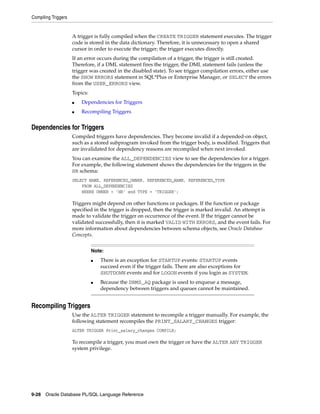 Compiling Triggers 
A trigger is fully compiled when the CREATE TRIGGER statement executes. The trigger 
code is stored in the data dictionary. Therefore, it is unnecessary to open a shared 
cursor in order to execute the trigger; the trigger executes directly. 
If an error occurs during the compilation of a trigger, the trigger is still created. 
Therefore, if a DML statement fires the trigger, the DML statement fails (unless the 
trigger was created in the disabled state). To see trigger compilation errors, either use 
the SHOW ERRORS statement in SQL*Plus or Enterprise Manager, or SELECT the errors 
from the USER_ERRORS view. 
Topics: 
■ Dependencies for Triggers 
■ Recompiling Triggers 
Dependencies for Triggers 
Compiled triggers have dependencies. They become invalid if a depended-on object, 
such as a stored subprogram invoked from the trigger body, is modified. Triggers that 
are invalidated for dependency reasons are recompiled when next invoked. 
You can examine the ALL_DEPENDENCIES view to see the dependencies for a trigger. 
For example, the following statement shows the dependencies for the triggers in the 
HR schema: 
SELECT NAME, REFERENCED_OWNER, REFERENCED_NAME, REFERENCED_TYPE 
FROM ALL_DEPENDENCIES 
WHERE OWNER = 'HR' and TYPE = 'TRIGGER'; 
Triggers might depend on other functions or packages. If the function or package 
specified in the trigger is dropped, then the trigger is marked invalid. An attempt is 
made to validate the trigger on occurrence of the event. If the trigger cannot be 
validated successfully, then it is marked VALID WITH ERRORS, and the event fails. For 
more information about dependencies between schema objects, see Oracle Database 
Concepts. 
Recompiling Triggers 
Note: 
■ There is an exception for STARTUP events: STARTUP events 
succeed even if the trigger fails. There are also exceptions for 
SHUTDOWN events and for LOGON events if you login as SYSTEM. 
■ Because the DBMS_AQ package is used to enqueue a message, 
dependency between triggers and queues cannot be maintained. 
Use the ALTER TRIGGER statement to recompile a trigger manually. For example, the 
following statement recompiles the PRINT_SALARY_CHANGES trigger: 
ALTER TRIGGER Print_salary_changes COMPILE; 
To recompile a trigger, you must own the trigger or have the ALTER ANY TRIGGER 
system privilege. 
9-28 Oracle Database PL/SQL Language Reference 
 