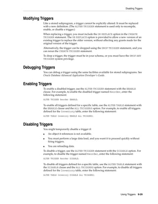 Disabling Triggers 
Using Triggers 9-29 
Modifying Triggers 
Like a stored subprogram, a trigger cannot be explicitly altered: It must be replaced 
with a new definition. (The ALTER TRIGGER statement is used only to recompile, 
enable, or disable a trigger.) 
When replacing a trigger, you must include the OR REPLACE option in the CREATE 
TRIGGER statement. The OR REPLACE option is provided to allow a new version of an 
existing trigger to replace the older version, without affecting any grants made for the 
original version of the trigger. 
Alternatively, the trigger can be dropped using the DROP TRIGGER statement, and you 
can rerun the CREATE TRIGGER statement. 
To drop a trigger, the trigger must be in your schema, or you must have the DROP ANY 
TRIGGER system privilege. 
Debugging Triggers 
You can debug a trigger using the same facilities available for stored subprograms. See 
Oracle Database Advanced Application Developer's Guide. 
Enabling Triggers 
To enable a disabled trigger, use the ALTER TRIGGER statement with the ENABLE 
clause. For example, to enable the disabled trigger named Reorder, enter the 
following statement: 
ALTER TRIGGER Reorder ENABLE; 
To enable all triggers defined for a specific table, use the ALTER TABLE statement with 
the ENABLE clause and the ALL TRIGGERS option. For example, to enable all triggers 
defined for the Inventory table, enter the following statement: 
ALTER TABLE Inventory ENABLE ALL TRIGGERS; 
Disabling Triggers 
You might temporarily disable a trigger if: 
■ An object it references is not available. 
■ You must perform a large data load, and you want it to proceed quickly without 
firing triggers. 
■ You are reloading data. 
To disable a trigger, use the ALTER TRIGGER statement with the DISABLE option. For 
example, to disable the trigger named Reorder, enter the following statement: 
ALTER TRIGGER Reorder DISABLE; 
To disable all triggers defined for a specific table, use the ALTER TABLE statement with 
the DISABLE clause and the ALL TRIGGERS option. For example, to disable all triggers 
defined for the Inventory table, enter the following statement: 
ALTER TABLE Inventory DISABLE ALL TRIGGERS; 
 