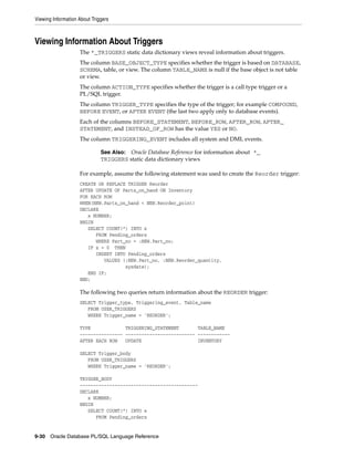Viewing Information About Triggers 
Viewing Information About Triggers 
The *_TRIGGERS static data dictionary views reveal information about triggers. 
The column BASE_OBJECT_TYPE specifies whether the trigger is based on DATABASE, 
SCHEMA, table, or view. The column TABLE_NAME is null if the base object is not table 
or view. 
The column ACTION_TYPE specifies whether the trigger is a call type trigger or a 
PL/SQL trigger. 
The column TRIGGER_TYPE specifies the type of the trigger; for example COMPOUND, 
BEFORE EVENT, or AFTER EVENT (the last two apply only to database events). 
Each of the columns BEFORE_STATEMENT, BEFORE_ROW, AFTER_ROW, AFTER_ 
STATEMENT, and INSTEAD_OF_ROW has the value YES or NO. 
The column TRIGGERING_EVENT includes all system and DML events. 
See Also: Oracle Database Reference for information about *_ 
TRIGGERS static data dictionary views 
For example, assume the following statement was used to create the Reorder trigger: 
CREATE OR REPLACE TRIGGER Reorder 
AFTER UPDATE OF Parts_on_hand ON Inventory 
FOR EACH ROW 
WHEN(NEW.Parts_on_hand < NEW.Reorder_point) 
DECLARE 
x NUMBER; 
BEGIN 
SELECT COUNT(*) INTO x 
FROM Pending_orders 
WHERE Part_no = :NEW.Part_no; 
IF x = 0 THEN 
INSERT INTO Pending_orders 
VALUES (:NEW.Part_no, :NEW.Reorder_quantity, 
sysdate); 
END IF; 
END; 
The following two queries return information about the REORDER trigger: 
SELECT Trigger_type, Triggering_event, Table_name 
FROM USER_TRIGGERS 
WHERE Trigger_name = 'REORDER'; 
TYPE TRIGGERING_STATEMENT TABLE_NAME 
---------------- -------------------------- ------------ 
AFTER EACH ROW UPDATE INVENTORY 
SELECT Trigger_body 
FROM USER_TRIGGERS 
WHERE Trigger_name = 'REORDER'; 
TRIGGER_BODY 
-------------------------------------------- 
DECLARE 
x NUMBER; 
BEGIN 
SELECT COUNT(*) INTO x 
FROM Pending_orders 
9-30 Oracle Database PL/SQL Language Reference 
 