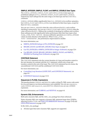 xxxvi 
SIMPLE_INTEGER, SIMPLE_FLOAT, and SIMPLE_DOUBLE Data Types 
The SIMPLE_INTEGER, SIMPLE_FLOAT, and SIMPLE_DOUBLE data types are 
predefined subtypes of PLS_INTEGER, BINARY_FLOAT, and BINARY_DOUBLE, 
respectively. Each subtype has the same range as its base type and has a NOT NULL 
constraint. 
SIMPLE_INTEGER differs significantly from PLS_INTEGER in its overflow semantics, 
but SIMPLE_FLOAT and SIMPLE_DOUBLE are identical to their base types, except for 
their NOT NULL constraint. 
You can use SIMPLE_INTEGER when the value will never be NULL and overflow 
checking is unnecessary. You can use SIMPLE_FLOAT and SIMPLE_DOUBLE when the 
value will never be NULL. Without the overhead of checking for nullness and overflow, 
these subtypes provide significantly better performance than their base types when 
PLSQL_CODE_TYPE='NATIVE', because arithmetic operations on SIMPLE_INTEGER 
values are done directly in the hardware. When PLSQL_CODE_ 
TYPE='INTERPRETED', the performance improvement is smaller. 
For more information, see: 
■ SIMPLE_INTEGER Subtype of PLS_INTEGER on page 3-3 
■ BINARY_FLOAT and BINARY_DOUBLE Data Types on page 3-5 
■ Use PLS_INTEGER or SIMPLE_INTEGER for Integer Arithmetic on page 12-6 
■ Use BINARY_FLOAT, BINARY_DOUBLE, SIMPLE_FLOAT, and SIMPLE_ 
DOUBLE for Floating-Point Arithmetic on page 12-6 
CONTINUE Statement 
The CONTINUE statement exits the current iteration of a loop and transfers control to 
the next iteration (in contrast with the EXIT statement, which exits a loop and 
transfers control to the end of the loop). The CONTINUE statement has two forms: the 
unconditional CONTINUE and the conditional CONTINUE WHEN. 
For more information, see: 
■ Controlling Loop Iterations (LOOP, EXIT, and CONTINUE Statements) on 
page 4-8 
■ CONTINUE Statement on page 13-31 
Sequences in PL/SQL Expressions 
The pseudocolumns CURRVAL and NEXTVAL make writing PL/SQL source code easier 
for you and improve run-time performance and scalability. You can use sequence_ 
name.CURRVAL and sequence_name.NEXTVAL wherever you can use a NUMBER 
expression. 
For more information, see CURRVAL and NEXTVAL on page 6-4. 
Dynamic SQL Enhancements 
Both native dynamic SQL and the DBMS_SQL package have been enhanced. 
Native dynamic SQL now supports a dynamic SQL statement larger than 32 KB by 
allowing it to be a CLOB—see EXECUTE IMMEDIATE Statement on page 13-42 and 
OPEN-FOR Statement on page 13-87. 
In the DBMS_SQL package: 
■ All data types that native dynamic SQL supports are supported. 
 