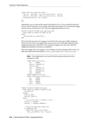 Examples of Trigger Applications 
INSERT INTO Audit_employee VALUES ( 
:OLD.Ssn, :OLD.Ename, :OLD.Job_classification, :OLD.Sal, 
:NEW.Ssn, :NEW.Ename, :NEW.Job_classification, :NEW.Sal, 
auditpackage.Reason, User, Sysdate 
); 
END; 
Optionally, you can also set the reason code back to NULL if you wanted to force the 
reason code to be set for every update. The following simple AFTER statement trigger 
sets the reason code back to NULL after the triggering statement is run: 
CREATE OR REPLACE TRIGGER Audit_employee_reset 
AFTER INSERT OR DELETE OR UPDATE ON emp 
BEGIN 
auditpackage.set_reason(NULL); 
END; 
Notice that the previous two triggers are fired by the same type of SQL statement. 
However, the AFTER row trigger fires once for each row of the table affected by the 
triggering statement, while the AFTER statement trigger fires only once after the 
triggering statement execution is completed. 
This next trigger also uses triggers to do auditing. It tracks changes made to the emp 
table and stores this information in audit_table and audit_table_values. 
Note: You might need to set up the following data structures for the 
example to work: 
CREATE TABLE audit_table ( 
Seq NUMBER, 
User_at VARCHAR2(10), 
Time_now DATE, 
Term VARCHAR2(10), 
Job VARCHAR2(10), 
Proc VARCHAR2(10), 
enum NUMBER); 
CREATE SEQUENCE audit_seq; 
CREATE TABLE audit_table_values ( 
Seq NUMBER, 
Dept NUMBER, 
Dept1 NUMBER, 
Dept2 NUMBER); 
CREATE OR REPLACE TRIGGER Audit_emp 
AFTER INSERT OR UPDATE OR DELETE ON emp 
FOR EACH ROW 
DECLARE 
Time_now DATE; 
Terminal CHAR(10); 
BEGIN 
-- Get current time, & terminal of user: 
Time_now := SYSDATE; 
Terminal := USERENV('TERMINAL'); 
-- Record new employee primary key: 
IF INSERTING THEN 
INSERT INTO audit_table VALUES ( 
Audit_seq.NEXTVAL, User, Time_now, 
9-34 Oracle Database PL/SQL Language Reference 
 