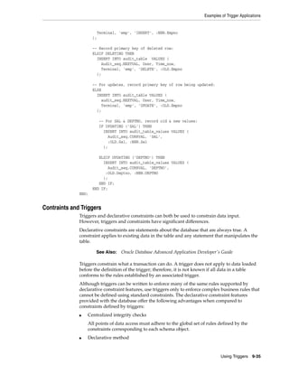 Examples of Trigger Applications 
See Also: Oracle Database Advanced Application Developer's Guide 
Using Triggers 9-35 
Terminal, 'emp', 'INSERT', :NEW.Empno 
); 
-- Record primary key of deleted row: 
ELSIF DELETING THEN 
INSERT INTO audit_table VALUES ( 
Audit_seq.NEXTVAL, User, Time_now, 
Terminal, 'emp', 'DELETE', :OLD.Empno 
); 
-- For updates, record primary key of row being updated: 
ELSE 
INSERT INTO audit_table VALUES ( 
audit_seq.NEXTVAL, User, Time_now, 
Terminal, 'emp', 'UPDATE', :OLD.Empno 
); 
-- For SAL & DEPTNO, record old & new values: 
IF UPDATING ('SAL') THEN 
INSERT INTO audit_table_values VALUES ( 
Audit_seq.CURRVAL, 'SAL', 
:OLD.Sal, :NEW.Sal 
); 
ELSIF UPDATING ('DEPTNO') THEN 
INSERT INTO audit_table_values VALUES ( 
Audit_seq.CURRVAL, 'DEPTNO', 
:OLD.Deptno, :NEW.DEPTNO 
); 
END IF; 
END IF; 
END; 
Contraints and Triggers 
Triggers and declarative constraints can both be used to constrain data input. 
However, triggers and constraints have significant differences. 
Declarative constraints are statements about the database that are always true. A 
constraint applies to existing data in the table and any statement that manipulates the 
table. 
Triggers constrain what a transaction can do. A trigger does not apply to data loaded 
before the definition of the trigger; therefore, it is not known if all data in a table 
conforms to the rules established by an associated trigger. 
Although triggers can be written to enforce many of the same rules supported by 
declarative constraint features, use triggers only to enforce complex business rules that 
cannot be defined using standard constraints. The declarative constraint features 
provided with the database offer the following advantages when compared to 
constraints defined by triggers: 
■ Centralized integrity checks 
All points of data access must adhere to the global set of rules defined by the 
constraints corresponding to each schema object. 
■ Declarative method 
 