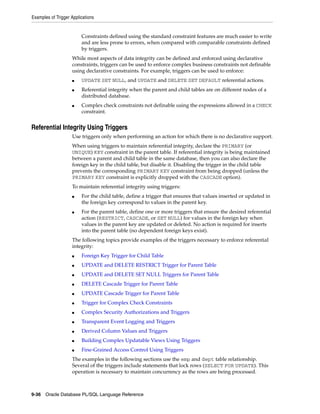 Examples of Trigger Applications 
Constraints defined using the standard constraint features are much easier to write 
and are less prone to errors, when compared with comparable constraints defined 
by triggers. 
While most aspects of data integrity can be defined and enforced using declarative 
constraints, triggers can be used to enforce complex business constraints not definable 
using declarative constraints. For example, triggers can be used to enforce: 
■ UPDATE SET NULL, and UPDATE and DELETE SET DEFAULT referential actions. 
■ Referential integrity when the parent and child tables are on different nodes of a 
distributed database. 
■ Complex check constraints not definable using the expressions allowed in a CHECK 
constraint. 
Referential Integrity Using Triggers 
Use triggers only when performing an action for which there is no declarative support. 
When using triggers to maintain referential integrity, declare the PRIMARY (or 
UNIQUE) KEY constraint in the parent table. If referential integrity is being maintained 
between a parent and child table in the same database, then you can also declare the 
foreign key in the child table, but disable it. Disabling the trigger in the child table 
prevents the corresponding PRIMARY KEY constraint from being dropped (unless the 
PRIMARY KEY constraint is explicitly dropped with the CASCADE option). 
To maintain referential integrity using triggers: 
■ For the child table, define a trigger that ensures that values inserted or updated in 
the foreign key correspond to values in the parent key. 
■ For the parent table, define one or more triggers that ensure the desired referential 
action (RESTRICT, CASCADE, or SET NULL) for values in the foreign key when 
values in the parent key are updated or deleted. No action is required for inserts 
into the parent table (no dependent foreign keys exist). 
The following topics provide examples of the triggers necessary to enforce referential 
integrity: 
■ Foreign Key Trigger for Child Table 
■ UPDATE and DELETE RESTRICT Trigger for Parent Table 
■ UPDATE and DELETE SET NULL Triggers for Parent Table 
■ DELETE Cascade Trigger for Parent Table 
■ UPDATE Cascade Trigger for Parent Table 
■ Trigger for Complex Check Constraints 
■ Complex Security Authorizations and Triggers 
■ Transparent Event Logging and Triggers 
■ Derived Column Values and Triggers 
■ Building Complex Updatable Views Using Triggers 
■ Fine-Grained Access Control Using Triggers 
The examples in the following sections use the emp and dept table relationship. 
Several of the triggers include statements that lock rows (SELECT FOR UPDATE). This 
operation is necessary to maintain concurrency as the rows are being processed. 
9-36 Oracle Database PL/SQL Language Reference 
 
