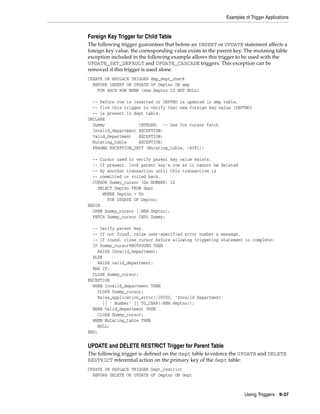 Examples of Trigger Applications 
Foreign Key Trigger for Child Table 
The following trigger guarantees that before an INSERT or UPDATE statement affects a 
foreign key value, the corresponding value exists in the parent key. The mutating table 
exception included in the following example allows this trigger to be used with the 
UPDATE_SET_DEFAULT and UPDATE_CASCADE triggers. This exception can be 
removed if this trigger is used alone. 
CREATE OR REPLACE TRIGGER Emp_dept_check 
BEFORE INSERT OR UPDATE OF Deptno ON emp 
Using Triggers 9-37 
FOR EACH ROW WHEN (new.Deptno IS NOT NULL) 
-- Before row is inserted or DEPTNO is updated in emp table, 
-- fire this trigger to verify that new foreign key value (DEPTNO) 
-- is present in dept table. 
DECLARE 
Dummy INTEGER; -- Use for cursor fetch 
Invalid_department EXCEPTION; 
Valid_department EXCEPTION; 
Mutating_table EXCEPTION; 
PRAGMA EXCEPTION_INIT (Mutating_table, -4091); 
-- Cursor used to verify parent key value exists. 
-- If present, lock parent key's row so it cannot be deleted 
-- by another transaction until this transaction is 
-- committed or rolled back. 
CURSOR Dummy_cursor (Dn NUMBER) IS 
SELECT Deptno FROM dept 
WHERE Deptno = Dn 
FOR UPDATE OF Deptno; 
BEGIN 
OPEN Dummy_cursor (:NEW.Deptno); 
FETCH Dummy_cursor INTO Dummy; 
-- Verify parent key. 
-- If not found, raise user-specified error number & message. 
-- If found, close cursor before allowing triggering statement to complete: 
IF Dummy_cursor%NOTFOUND THEN 
RAISE Invalid_department; 
ELSE 
RAISE valid_department; 
END IF; 
CLOSE Dummy_cursor; 
EXCEPTION 
WHEN Invalid_department THEN 
CLOSE Dummy_cursor; 
Raise_application_error(-20000, 'Invalid Department' 
|| ' Number' || TO_CHAR(:NEW.deptno)); 
WHEN Valid_department THEN 
CLOSE Dummy_cursor; 
WHEN Mutating_table THEN 
NULL; 
END; 
UPDATE and DELETE RESTRICT Trigger for Parent Table 
The following trigger is defined on the dept table to enforce the UPDATE and DELETE 
RESTRICT referential action on the primary key of the dept table: 
CREATE OR REPLACE TRIGGER Dept_restrict 
BEFORE DELETE OR UPDATE OF Deptno ON dept 
 
