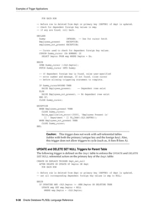 Examples of Trigger Applications 
FOR EACH ROW 
-- Before row is deleted from dept or primary key (DEPTNO) of dept is updated, 
-- check for dependent foreign key values in emp; 
-- if any are found, roll back. 
DECLARE 
Dummy INTEGER; -- Use for cursor fetch 
Employees_present EXCEPTION; 
employees_not_present EXCEPTION; 
-- Cursor used to check for dependent foreign key values. 
CURSOR Dummy_cursor (Dn NUMBER) IS 
SELECT Deptno FROM emp WHERE Deptno = Dn; 
BEGIN 
OPEN Dummy_cursor (:OLD.Deptno); 
FETCH Dummy_cursor INTO Dummy; 
-- If dependent foreign key is found, raise user-specified 
-- error number and message. If not found, close cursor 
-- before allowing triggering statement to complete. 
IF Dummy_cursor%FOUND THEN 
RAISE Employees_present; -- Dependent rows exist 
ELSE 
RAISE Employees_not_present; -- No dependent rows exist 
END IF; 
CLOSE Dummy_cursor; 
EXCEPTION 
WHEN Employees_present THEN 
CLOSE Dummy_cursor; 
Raise_application_error(-20001, 'Employees Present in' 
|| ' Department ' || TO_CHAR(:OLD.DEPTNO)); 
WHEN Employees_not_present THEN 
CLOSE Dummy_cursor; 
END; 
Caution: This trigger does not work with self-referential tables 
(tables with both the primary/unique key and the foreign key). Also, 
this trigger does not allow triggers to cycle (such as, A fires B fires A). 
UPDATE and DELETE SET NULL Triggers for Parent Table 
The following trigger is defined on the dept table to enforce the UPDATE and DELETE 
SET NULL referential action on the primary key of the dept table: 
CREATE OR REPLACE TRIGGER Dept_set_null 
AFTER DELETE OR UPDATE OF Deptno ON dept 
FOR EACH ROW 
-- Before row is deleted from dept or primary key (DEPTNO) of dept is updated, 
-- set all corresponding dependent foreign key values in emp to NULL: 
BEGIN 
IF UPDATING AND :OLD.Deptno != :NEW.Deptno OR DELETING THEN 
UPDATE emp SET emp.Deptno = NULL 
WHERE emp.Deptno = :OLD.Deptno; 
9-38 Oracle Database PL/SQL Language Reference 
 
