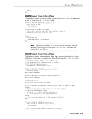 Examples of Trigger Applications 
Note: Typically, the code for DELETE CASCADE is combined with the 
code for UPDATE SET NULL or UPDATE SET DEFAULT to account for 
both updates and deletes. 
Using Triggers 9-39 
END IF; 
END; 
DELETE Cascade Trigger for Parent Table 
The following trigger on the dept table enforces the DELETE CASCADE referential 
action on the primary key of the dept table: 
CREATE OR REPLACE TRIGGER Dept_del_cascade 
AFTER DELETE ON dept 
FOR EACH ROW 
-- Before row is deleted from dept, 
-- delete all rows from emp table whose DEPTNO is same as 
-- DEPTNO being deleted from dept table: 
BEGIN 
DELETE FROM emp 
WHERE emp.Deptno = :OLD.Deptno; 
END; 
UPDATE Cascade Trigger for Parent Table 
The following trigger ensures that if a department number is updated in the dept 
table, then this change is propagated to dependent foreign keys in the emp table: 
-- Generate sequence number to be used as flag 
-- for determining if update occurred on column: 
CREATE SEQUENCE Update_sequence 
INCREMENT BY 1 MAXVALUE 5000 CYCLE; 
CREATE OR REPLACE PACKAGE Integritypackage AS 
Updateseq NUMBER; 
END Integritypackage; 
CREATE OR REPLACE PACKAGE BODY Integritypackage AS 
END Integritypackage; 
-- Create flag col: 
ALTER TABLE emp ADD Update_id NUMBER; 
CREATE OR REPLACE TRIGGER Dept_cascade1 BEFORE UPDATE OF Deptno ON dept 
DECLARE 
-- Before updating dept table (this is a statement trigger), 
-- generate new sequence number 
-- & assign it to public variable UPDATESEQ of 
-- user-defined package named INTEGRITYPACKAGE: 
BEGIN 
Integritypackage.Updateseq := Update_sequence.NEXTVAL; 
END; 
CREATE OR REPLACE TRIGGER Dept_cascade2 
AFTER DELETE OR UPDATE OF Deptno ON dept 
FOR EACH ROW 
-- For each department number in dept that is updated, 
 