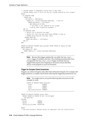 Examples of Trigger Applications 
-- cascade update to dependent foreign keys in emp table. 
-- Cascade update only if child row was not already updated by this trigger: 
BEGIN 
IF UPDATING THEN 
UPDATE emp 
SET Deptno = :NEW.Deptno, 
Update_id = Integritypackage.Updateseq --from 1st 
WHERE emp.Deptno = :OLD.Deptno 
AND Update_id IS NULL; 
/* Only NULL if not updated by 3rd trigger 
fired by same triggering statement */ 
END IF; 
IF DELETING THEN 
-- Before row is deleted from dept, 
-- delete all rows from emp table whose DEPTNO is same as 
-- DEPTNO being deleted from dept table: 
DELETE FROM emp 
WHERE emp.Deptno = :OLD.Deptno; 
END IF; 
END; 
CREATE OR REPLACE TRIGGER Dept_cascade3 AFTER UPDATE OF Deptno ON dept 
BEGIN UPDATE emp 
SET Update_id = NULL 
WHERE Update_id = Integritypackage.Updateseq; 
END; 
Note: Because this trigger updates the emp table, the Emp_dept_ 
check trigger, if enabled, also fires. The resulting mutating table error 
is trapped by the Emp_dept_check trigger. Carefully test any 
triggers that require error trapping to succeed to ensure that they 
always work properly in your environment. 
Trigger for Complex Check Constraints 
Triggers can enforce integrity rules other than referential integrity. For example, this 
trigger performs a complex check before allowing the triggering statement to run. 
Note: You might need to set up the following data structures for the 
example to work: 
CREATE OR REPLACE TABLE Salgrade ( 
Grade NUMBER, 
Losal NUMBER, 
Hisal NUMBER, 
Job_classification NUMBER); 
CREATE OR REPLACE TRIGGER Salary_check 
BEFORE INSERT OR UPDATE OF Sal, Job ON Emp99 
FOR EACH ROW 
DECLARE 
Minsal NUMBER; 
Maxsal NUMBER; 
Salary_out_of_range EXCEPTION; 
BEGIN 
/* Retrieve minimum & maximum salary for employee's new job classification 
9-40 Oracle Database PL/SQL Language Reference 
 
