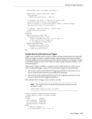 Examples of Trigger Applications 
Note: You might need to set up the following data structures for the 
example to work: 
CREATE TABLE Company_holidays (Day DATE); 
Using Triggers 9-41 
from SALGRADE table into MINSAL and MAXSAL: */ 
SELECT Minsal, Maxsal INTO Minsal, Maxsal 
FROM Salgrade 
WHERE Job_classification = :NEW.Job; 
/* If employee's new salary is less than or greater than 
job classification's limits, raise exception. 
Exception message is returned and pending INSERT or UPDATE statement 
that fired the trigger is rolled back:*/ 
IF (:NEW.Sal < Minsal OR :NEW.Sal > Maxsal) THEN 
RAISE Salary_out_of_range; 
END IF; 
EXCEPTION 
WHEN Salary_out_of_range THEN 
Raise_application_error (-20300, 
'Salary '||TO_CHAR(:NEW.Sal)||' out of range for ' 
||'job classification '||:NEW.Job 
||' for employee '||:NEW.Ename); 
WHEN NO_DATA_FOUND THEN 
Raise_application_error(-20322, 
'Invalid Job Classification ' 
||:NEW.Job_classification); 
END; 
Complex Security Authorizations and Triggers 
Triggers are commonly used to enforce complex security authorizations for table data. 
Only use triggers to enforce complex security authorizations that cannot be defined 
using the database security features provided with the database. For example, a trigger 
can prohibit updates to salary data of the emp table during weekends, holidays, and 
nonworking hours. 
When using a trigger to enforce a complex security authorization, it is best to use a 
BEFORE statement trigger. Using a BEFORE statement trigger has these benefits: 
■ The security check is done before the triggering statement is allowed to run, so 
that no wasted work is done by an unauthorized statement. 
■ The security check is performed only once for the triggering statement, not for 
each row affected by the triggering statement. 
This example shows a trigger used to enforce security. 
CREATE OR REPLACE TRIGGER Emp_permit_changes 
BEFORE INSERT OR DELETE OR UPDATE ON Emp99 
DECLARE 
Dummy INTEGER; 
Not_on_weekends EXCEPTION; 
Not_on_holidays EXCEPTION; 
Non_working_hours EXCEPTION; 
BEGIN 
/* Check for weekends: */ 
IF (TO_CHAR(Sysdate, 'DY') = 'SAT' OR 
 