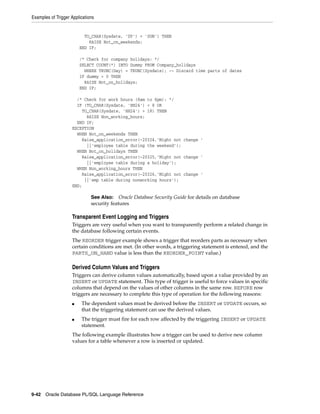 Examples of Trigger Applications 
TO_CHAR(Sysdate, 'DY') = 'SUN') THEN 
RAISE Not_on_weekends; 
END IF; 
/* Check for company holidays: */ 
SELECT COUNT(*) INTO Dummy FROM Company_holidays 
WHERE TRUNC(Day) = TRUNC(Sysdate); -- Discard time parts of dates 
IF dummy > 0 THEN 
RAISE Not_on_holidays; 
END IF; 
/* Check for work hours (8am to 6pm): */ 
IF (TO_CHAR(Sysdate, 'HH24') < 8 OR 
TO_CHAR(Sysdate, 'HH24') > 18) THEN 
RAISE Non_working_hours; 
END IF; 
EXCEPTION 
WHEN Not_on_weekends THEN 
Raise_application_error(-20324,'Might not change ' 
||'employee table during the weekend'); 
WHEN Not_on_holidays THEN 
Raise_application_error(-20325,'Might not change ' 
||'employee table during a holiday'); 
WHEN Non_working_hours THEN 
Raise_application_error(-20326,'Might not change ' 
||'emp table during nonworking hours'); 
END; 
See Also: Oracle Database Security Guide for details on database 
security features 
Transparent Event Logging and Triggers 
Triggers are very useful when you want to transparently perform a related change in 
the database following certain events. 
The REORDER trigger example shows a trigger that reorders parts as necessary when 
certain conditions are met. (In other words, a triggering statement is entered, and the 
PARTS_ON_HAND value is less than the REORDER_POINT value.) 
Derived Column Values and Triggers 
Triggers can derive column values automatically, based upon a value provided by an 
INSERT or UPDATE statement. This type of trigger is useful to force values in specific 
columns that depend on the values of other columns in the same row. BEFORE row 
triggers are necessary to complete this type of operation for the following reasons: 
■ The dependent values must be derived before the INSERT or UPDATE occurs, so 
that the triggering statement can use the derived values. 
■ The trigger must fire for each row affected by the triggering INSERT or UPDATE 
statement. 
The following example illustrates how a trigger can be used to derive new column 
values for a table whenever a row is inserted or updated. 
9-42 Oracle Database PL/SQL Language Reference 
 