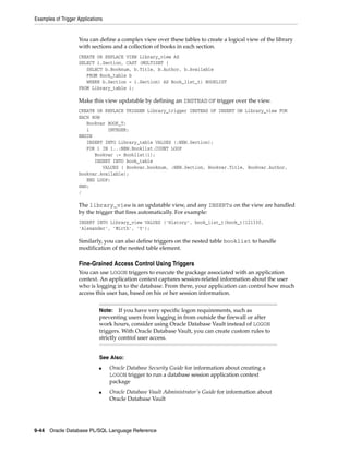 Examples of Trigger Applications 
You can define a complex view over these tables to create a logical view of the library 
with sections and a collection of books in each section. 
CREATE OR REPLACE VIEW Library_view AS 
SELECT i.Section, CAST (MULTISET ( 
SELECT b.Booknum, b.Title, b.Author, b.Available 
FROM Book_table b 
WHERE b.Section = i.Section) AS Book_list_t) BOOKLIST 
FROM Library_table i; 
Make this view updatable by defining an INSTEAD OF trigger over the view. 
CREATE OR REPLACE TRIGGER Library_trigger INSTEAD OF INSERT ON Library_view FOR 
EACH ROW 
Bookvar BOOK_T; 
i INTEGER; 
BEGIN 
INSERT INTO Library_table VALUES (:NEW.Section); 
FOR i IN 1..:NEW.Booklist.COUNT LOOP 
Bookvar := Booklist(i); 
INSERT INTO book_table 
VALUES ( Bookvar.booknum, :NEW.Section, Bookvar.Title, Bookvar.Author, 
bookvar.Available); 
END LOOP; 
END; 
/ 
The library_view is an updatable view, and any INSERTs on the view are handled 
by the trigger that fires automatically. For example: 
INSERT INTO Library_view VALUES ('History', book_list_t(book_t(121330, 
'Alexander', 'Mirth', 'Y'); 
Similarly, you can also define triggers on the nested table booklist to handle 
modification of the nested table element. 
Fine-Grained Access Control Using Triggers 
You can use LOGON triggers to execute the package associated with an application 
context. An application context captures session-related information about the user 
who is logging in to the database. From there, your application can control how much 
access this user has, based on his or her session information. 
Note: If you have very specific logon requirements, such as 
preventing users from logging in from outside the firewall or after 
work hours, consider using Oracle Database Vault instead of LOGON 
triggers. With Oracle Database Vault, you can create custom rules to 
strictly control user access. 
See Also: 
■ Oracle Database Security Guide for information about creating a 
LOGON trigger to run a database session application context 
package 
■ Oracle Database Vault Administrator's Guide for information about 
Oracle Database Vault 
9-44 Oracle Database PL/SQL Language Reference 
 