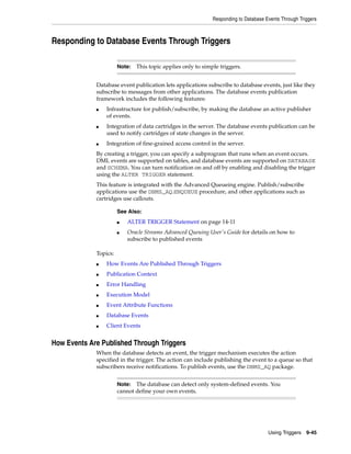 Responding to Database Events Through Triggers 
■ Oracle Streams Advanced Queuing User's Guide for details on how to 
Using Triggers 9-45 
Responding to Database Events Through Triggers 
Note: This topic applies only to simple triggers. 
Database event publication lets applications subscribe to database events, just like they 
subscribe to messages from other applications. The database events publication 
framework includes the following features: 
■ Infrastructure for publish/subscribe, by making the database an active publisher 
of events. 
■ Integration of data cartridges in the server. The database events publication can be 
used to notify cartridges of state changes in the server. 
■ Integration of fine-grained access control in the server. 
By creating a trigger, you can specify a subprogram that runs when an event occurs. 
DML events are supported on tables, and database events are supported on DATABASE 
and SCHEMA. You can turn notification on and off by enabling and disabling the trigger 
using the ALTER TRIGGER statement. 
This feature is integrated with the Advanced Queueing engine. Publish/subscribe 
applications use the DBMS_AQ.ENQUEUE procedure, and other applications such as 
cartridges use callouts. 
Topics: 
See Also: 
■ ALTER TRIGGER Statement on page 14-11 
subscribe to published events 
■ How Events Are Published Through Triggers 
■ Publication Context 
■ Error Handling 
■ Execution Model 
■ Event Attribute Functions 
■ Database Events 
■ Client Events 
How Events Are Published Through Triggers 
When the database detects an event, the trigger mechanism executes the action 
specified in the trigger. The action can include publishing the event to a queue so that 
subscribers receive notifications. To publish events, use the DBMS_AQ package. 
Note: The database can detect only system-defined events. You 
cannot define your own events. 
 