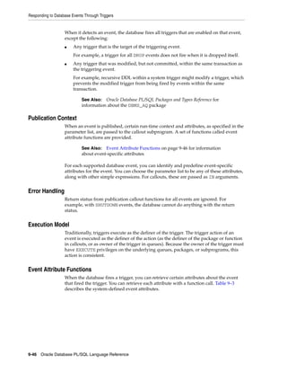 Responding to Database Events Through Triggers 
When it detects an event, the database fires all triggers that are enabled on that event, 
except the following: 
■ Any trigger that is the target of the triggering event. 
For example, a trigger for all DROP events does not fire when it is dropped itself. 
■ Any trigger that was modified, but not committed, within the same transaction as 
the triggering event. 
For example, recursive DDL within a system trigger might modify a trigger, which 
prevents the modified trigger from being fired by events within the same 
transaction. 
Publication Context 
See Also: Oracle Database PL/SQL Packages and Types Reference for 
information about the DBMS_AQ package 
When an event is published, certain run-time context and attributes, as specified in the 
parameter list, are passed to the callout subprogram. A set of functions called event 
attribute functions are provided. 
See Also: Event Attribute Functions on page 9-46 for information 
about event-specific attributes 
For each supported database event, you can identify and predefine event-specific 
attributes for the event. You can choose the parameter list to be any of these attributes, 
along with other simple expressions. For callouts, these are passed as IN arguments. 
Error Handling 
Return status from publication callout functions for all events are ignored. For 
example, with SHUTDOWN events, the database cannot do anything with the return 
status. 
Execution Model 
Traditionally, triggers execute as the definer of the trigger. The trigger action of an 
event is executed as the definer of the action (as the definer of the package or function 
in callouts, or as owner of the trigger in queues). Because the owner of the trigger must 
have EXECUTE privileges on the underlying queues, packages, or subprograms, this 
action is consistent. 
Event Attribute Functions 
When the database fires a trigger, you can retrieve certain attributes about the event 
that fired the trigger. You can retrieve each attribute with a function call. Table 9–3 
describes the system-defined event attributes. 
9-46 Oracle Database PL/SQL Language Reference 
 
