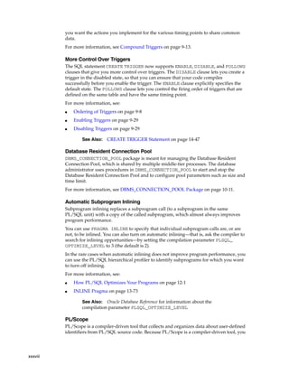 xxxviii 
you want the actions you implement for the various timing points to share common 
data. 
For more information, see Compound Triggers on page 9-13. 
More Control Over Triggers 
The SQL statement CREATE TRIGGER now supports ENABLE, DISABLE, and FOLLOWS 
clauses that give you more control over triggers. The DISABLE clause lets you create a 
trigger in the disabled state, so that you can ensure that your code compiles 
successfully before you enable the trigger. The ENABLE clause explicitly specifies the 
default state. The FOLLOWS clause lets you control the firing order of triggers that are 
defined on the same table and have the same timing point. 
For more information, see: 
■ Ordering of Triggers on page 9-8 
■ Enabling Triggers on page 9-29 
■ Disabling Triggers on page 9-29 
See Also: CREATE TRIGGER Statement on page 14-47 
Database Resident Connection Pool 
DBMS_CONNECTION_POOL package is meant for managing the Database Resident 
Connection Pool, which is shared by multiple middle-tier processes. The database 
administrator uses procedures in DBMS_CONNECTION_POOL to start and stop the 
Database Resident Connection Pool and to configure pool parameters such as size and 
time limit. 
For more information, see DBMS_CONNECTION_POOL Package on page 10-11. 
Automatic Subprogram Inlining 
Subprogram inlining replaces a subprogram call (to a subprogram in the same 
PL/SQL unit) with a copy of the called subprogram, which almost always improves 
program performance. 
You can use PRAGMA INLINE to specify that individual subprogram calls are, or are 
not, to be inlined. You can also turn on automatic inlining—that is, ask the compiler to 
search for inlining opportunities—by setting the compilation parameter PLSQL_ 
OPTIMIZE_LEVEL to 3 (the default is 2). 
In the rare cases when automatic inlining does not improve program performance, you 
can use the PL/SQL hierarchical profiler to identify subprograms for which you want 
to turn off inlining. 
For more information, see: 
■ How PL/SQL Optimizes Your Programs on page 12-1 
■ INLINE Pragma on page 13-73 
See Also: Oracle Database Reference for information about the 
compilation parameter PLSQL_OPTIMIZE_LEVEL 
PL/Scope 
PL/Scope is a compiler-driven tool that collects and organizes data about user-defined 
identifiers from PL/SQL source code. Because PL/Scope is a compiler-driven tool, you 
 