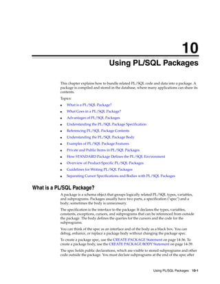 10 
10 Using PL/SQL Packages 
This chapter explains how to bundle related PL/SQL code and data into a package. A 
package is compiled and stored in the database, where many applications can share its 
contents. 
Topics: 
Using PL/SQL Packages 10-1 
■ What is a PL/SQL Package? 
■ What Goes in a PL/SQL Package? 
■ Advantages of PL/SQL Packages 
■ Understanding the PL/SQL Package Specification 
■ Referencing PL/SQL Package Contents 
■ Understanding the PL/SQL Package Body 
■ Examples of PL/SQL Package Features 
■ Private and Public Items in PL/SQL Packages 
■ How STANDARD Package Defines the PL/SQL Environment 
■ Overview of Product-Specific PL/SQL Packages 
■ Guidelines for Writing PL/SQL Packages 
■ Separating Cursor Specifications and Bodies with PL/SQL Packages 
What is a PL/SQL Package? 
A package is a schema object that groups logically related PL/SQL types, variables, 
and subprograms. Packages usually have two parts, a specification ("spec") and a 
body; sometimes the body is unnecessary. 
The specification is the interface to the package. It declares the types, variables, 
constants, exceptions, cursors, and subprograms that can be referenced from outside 
the package. The body defines the queries for the cursors and the code for the 
subprograms. 
You can think of the spec as an interface and of the body as a black box. You can 
debug, enhance, or replace a package body without changing the package spec. 
To create a package spec, use the CREATE PACKAGE Statement on page 14-36. To 
create a package body, use the CREATE PACKAGE BODY Statement on page 14-39. 
The spec holds public declarations, which are visible to stored subprograms and other 
code outside the package. You must declare subprograms at the end of the spec after 
 