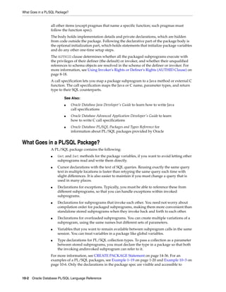 What Goes in a PL/SQL Package? 
all other items (except pragmas that name a specific function; such pragmas must 
follow the function spec). 
The body holds implementation details and private declarations, which are hidden 
from code outside the package. Following the declarative part of the package body is 
the optional initialization part, which holds statements that initialize package variables 
and do any other one-time setup steps. 
The AUTHID clause determines whether all the packaged subprograms execute with 
the privileges of their definer (the default) or invoker, and whether their unqualified 
references to schema objects are resolved in the schema of the definer or invoker. For 
more information, see Using Invoker's Rights or Definer's Rights (AUTHID Clause) on 
page 8-18. 
A call specification lets you map a package subprogram to a Java method or external C 
function. The call specification maps the Java or C name, parameter types, and return 
type to their SQL counterparts. 
See Also: 
■ Oracle Database Java Developer's Guide to learn how to write Java 
call specifications 
■ Oracle Database Advanced Application Developer's Guide to learn 
how to write C call specifications 
■ Oracle Database PL/SQL Packages and Types Reference for 
information about PL/SQL packages provided by Oracle 
What Goes in a PL/SQL Package? 
A PL/SQL package contains the following: 
■ Get and Set methods for the package variables, if you want to avoid letting other 
subprograms read and write them directly. 
■ Cursor declarations with the text of SQL queries. Reusing exactly the same query 
text in multiple locations is faster than retyping the same query each time with 
slight differences. It is also easier to maintain if you must change a query that is 
used in many places. 
■ Declarations for exceptions. Typically, you must be able to reference these from 
different subprograms, so that you can handle exceptions within invoked 
subprograms. 
■ Declarations for subprograms that invoke each other. You need not worry about 
compilation order for packaged subprograms, making them more convenient than 
standalone stored subprograms when they invoke back and forth to each other. 
■ Declarations for overloaded subprograms. You can create multiple variations of a 
subprogram, using the same names but different sets of parameters. 
■ Variables that you want to remain available between subprogram calls in the same 
session. You can treat variables in a package like global variables. 
■ Type declarations for PL/SQL collection types. To pass a collection as a parameter 
between stored subprograms, you must declare the type in a package so that both 
the invoking andinvoked subprogram can refer to it. 
For more information, see CREATE PACKAGE Statement on page 14-36. For an 
examples of a PL/SQL packages, see Example 1–19 on page 1-20 and Example 10–3 on 
page 10-6. Only the declarations in the package spec are visible and accessible to 
10-2 Oracle Database PL/SQL Language Reference 
 