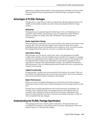 Understanding the PL/SQL Package Specification 
applications. Implementation details in the package body are hidden and inaccessible. 
You can change the body (implementation) without having to recompile invoking 
programs. 
Using PL/SQL Packages 10-3 
Advantages of PL/SQL Packages 
Packages have a long history in software engineering, offering important features for 
reliable, maintainable, reusable code, often in team development efforts for large 
systems. 
Modularity 
Packages let you encapsulate logically related types, items, and subprograms in a 
named PL/SQL module. Each package is easy to understand, and the interfaces 
between packages are simple, clear, and well defined. This aids application 
development. 
Easier Application Design 
When designing an application, all you need initially is the interface information in the 
package specs. You can code and compile a spec without its body. Then, stored 
subprograms that reference the package can be compiled as well. You need not define 
the package bodies fully until you are ready to complete the application. 
Information Hiding 
With packages, you can specify which types, items, and subprograms are public 
(visible and accessible) or private (hidden and inaccessible). For example, if a package 
contains four subprograms, three might be public and one private. The package hides 
the implementation of the private subprogram so that only the package (not your 
application) is affected if the implementation changes. This simplifies maintenance 
and enhancement. Also, by hiding implementation details from users, you protect the 
integrity of the package. 
Added Functionality 
Packaged public variables and cursors persist for the duration of a session. They can 
be shared by all subprograms that execute in the environment. They let you maintain 
data across transactions without storing it in the database. 
Better Performance 
When you invoke a packaged subprogram for the first time, the whole package is 
loaded into memory. Later calls to related subprograms in the package require no disk 
I/O. 
Packages stop cascading dependencies and avoid unnecessary recompiling. For 
example, if you change the body of a packaged function, the database does not 
recompile other subprograms that invoke the function; these subprograms only 
depend on the parameters and return value that are declared in the spec, so they are 
only recompiled if the spec changes. 
Understanding the PL/SQL Package Specification 
The package specification contains public declarations. The declared items are 
accessible from anywhere in the package and to any other subprograms in the same 
schema. Figure 10–1 illustrates the scoping. 
 