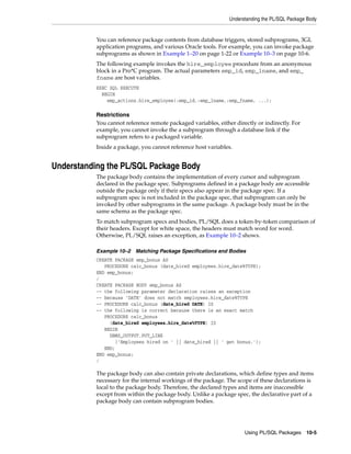 Understanding the PL/SQL Package Body 
You can reference package contents from database triggers, stored subprograms, 3GL 
application programs, and various Oracle tools. For example, you can invoke package 
subprograms as shown in Example 1–20 on page 1-22 or Example 10–3 on page 10-6. 
The following example invokes the hire_employee procedure from an anonymous 
block in a Pro*C program. The actual parameters emp_id, emp_lname, and emp_ 
fname are host variables. 
EXEC SQL EXECUTE 
BEGIN 
emp_actions.hire_employee(:emp_id,:emp_lname,:emp_fname, ...); 
Restrictions 
You cannot reference remote packaged variables, either directly or indirectly. For 
example, you cannot invoke the a subprogram through a database link if the 
subprogram refers to a packaged variable. 
Inside a package, you cannot reference host variables. 
Using PL/SQL Packages 10-5 
Understanding the PL/SQL Package Body 
The package body contains the implementation of every cursor and subprogram 
declared in the package spec. Subprograms defined in a package body are accessible 
outside the package only if their specs also appear in the package spec. If a 
subprogram spec is not included in the package spec, that subprogram can only be 
invoked by other subprograms in the same package. A package body must be in the 
same schema as the package spec. 
To match subprogram specs and bodies, PL/SQL does a token-by-token comparison of 
their headers. Except for white space, the headers must match word for word. 
Otherwise, PL/SQL raises an exception, as Example 10–2 shows. 
Example 10–2 Matching Package Specifications and Bodies 
CREATE PACKAGE emp_bonus AS 
PROCEDURE calc_bonus (date_hired employees.hire_date%TYPE); 
END emp_bonus; 
/ 
CREATE PACKAGE BODY emp_bonus AS 
-- the following parameter declaration raises an exception 
-- because 'DATE' does not match employees.hire_date%TYPE 
-- PROCEDURE calc_bonus (date_hired DATE) IS 
-- the following is correct because there is an exact match 
PROCEDURE calc_bonus 
(date_hired employees.hire_date%TYPE) IS 
BEGIN 
DBMS_OUTPUT.PUT_LINE 
('Employees hired on ' || date_hired || ' get bonus.'); 
END; 
END emp_bonus; 
/ 
The package body can also contain private declarations, which define types and items 
necessary for the internal workings of the package. The scope of these declarations is 
local to the package body. Therefore, the declared types and items are inaccessible 
except from within the package body. Unlike a package spec, the declarative part of a 
package body can contain subprogram bodies. 
 
