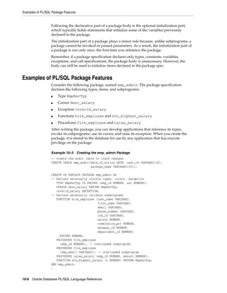 Examples of PL/SQL Package Features 
Following the declarative part of a package body is the optional initialization part, 
which typically holds statements that initialize some of the variables previously 
declared in the package. 
The initialization part of a package plays a minor role because, unlike subprograms, a 
package cannot be invoked or passed parameters. As a result, the initialization part of 
a package is run only once, the first time you reference the package. 
Remember, if a package specification declares only types, constants, variables, 
exceptions, and call specifications, the package body is unnecessary. However, the 
body can still be used to initialize items declared in the package spec. 
Examples of PL/SQL Package Features 
Consider the following package, named emp_admin. The package specification 
declares the following types, items, and subprograms: 
■ Type EmpRecTyp 
■ Cursor desc_salary 
■ Exception invalid_salary 
■ Functions hire_employee and nth_highest_salary 
■ Procedures fire_employee and raise_salary 
After writing the package, you can develop applications that reference its types, 
invoke its subprograms, use its cursor, and raise its exception. When you create the 
package, it is stored in the database for use by any application that has execute 
privilege on the package. 
Example 10–3 Creating the emp_admin Package 
-- create the audit table to track changes 
CREATE TABLE emp_audit(date_of_action DATE, user_id VARCHAR2(20), 
package_name VARCHAR2(30)); 
CREATE OR REPLACE PACKAGE emp_admin AS 
-- Declare externally visible types, cursor, exception 
TYPE EmpRecTyp IS RECORD (emp_id NUMBER, sal NUMBER); 
CURSOR desc_salary RETURN EmpRecTyp; 
invalid_salary EXCEPTION; 
-- Declare externally callable subprograms 
FUNCTION hire_employee (last_name VARCHAR2, 
first_name VARCHAR2, 
email VARCHAR2, 
phone_number VARCHAR2, 
job_id VARCHAR2, 
salary NUMBER, 
commission_pct NUMBER, 
manager_id NUMBER, 
department_id NUMBER) 
RETURN NUMBER; 
PROCEDURE fire_employee 
(emp_id NUMBER); -- overloaded subprogram 
PROCEDURE fire_employee 
(emp_email VARCHAR2); -- overloaded subprogram 
PROCEDURE raise_salary (emp_id NUMBER, amount NUMBER); 
FUNCTION nth_highest_salary (n NUMBER) RETURN EmpRecTyp; 
END emp_admin; 
/ 
10-6 Oracle Database PL/SQL Language Reference 
 
