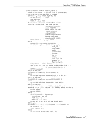 Examples of PL/SQL Package Features 
Using PL/SQL Packages 10-7 
CREATE OR REPLACE PACKAGE BODY emp_admin AS 
number_hired NUMBER; -- visible only in this package 
-- Fully define cursor specified in package 
CURSOR desc_salary RETURN EmpRecTyp IS 
SELECT employee_id, salary 
FROM employees 
ORDER BY salary DESC; 
-- Fully define subprograms specified in package 
FUNCTION hire_employee (last_name VARCHAR2, 
first_name VARCHAR2, 
email VARCHAR2, 
phone_number VARCHAR2, 
job_id VARCHAR2, 
salary NUMBER, 
commission_pct NUMBER, 
manager_id NUMBER, 
department_id NUMBER) 
RETURN NUMBER IS new_emp_id NUMBER; 
BEGIN 
new_emp_id := employees_seq.NEXTVAL; 
INSERT INTO employees VALUES (new_emp_id, 
last_name, 
first_name, 
email, 
phone_number, 
SYSDATE, 
job_id, 
salary, 
commission_pct, 
manager_id, 
department_id); 
number_hired := number_hired + 1; 
DBMS_OUTPUT.PUT_LINE('The number of employees hired is ' 
|| TO_CHAR(number_hired) ); 
RETURN new_emp_id; 
END hire_employee; 
PROCEDURE fire_employee (emp_id NUMBER) IS 
BEGIN 
DELETE FROM employees WHERE employee_id = emp_id; 
END fire_employee; 
PROCEDURE fire_employee (emp_email VARCHAR2) IS 
BEGIN 
DELETE FROM employees WHERE email = emp_email; 
END fire_employee; 
-- Define local function, available only inside package 
FUNCTION sal_ok (jobid VARCHAR2, sal NUMBER) RETURN BOOLEAN IS 
min_sal NUMBER; 
max_sal NUMBER; 
BEGIN 
SELECT MIN(salary), MAX(salary) 
INTO min_sal, max_sal 
FROM employees 
WHERE job_id = jobid; 
RETURN (sal >= min_sal) AND (sal <= max_sal); 
END sal_ok; 
PROCEDURE raise_salary (emp_id NUMBER, amount NUMBER) IS 
sal NUMBER(8,2); 
jobid VARCHAR2(10); 
BEGIN 
SELECT job_id, salary INTO jobid, sal 
 