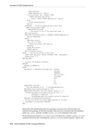 Examples of PL/SQL Package Features 
FROM employees 
WHERE employee_id = emp_id; 
IF sal_ok(jobid, sal + amount) THEN 
UPDATE employees SET salary = 
salary + amount WHERE employee_id = emp_id; 
ELSE 
RAISE invalid_salary; 
END IF; 
EXCEPTION -- exception-handling part starts here 
WHEN invalid_salary THEN 
DBMS_OUTPUT.PUT_LINE 
('The salary is out of the specified range.'); 
END raise_salary; 
FUNCTION nth_highest_salary (n NUMBER) RETURN EmpRecTyp IS 
emp_rec EmpRecTyp; 
BEGIN 
OPEN desc_salary; 
FOR i IN 1..n LOOP 
FETCH desc_salary INTO emp_rec; 
END LOOP; 
CLOSE desc_salary; 
RETURN emp_rec; 
END nth_highest_salary; 
BEGIN -- initialization part starts here 
INSERT INTO emp_audit VALUES (SYSDATE, USER, 'EMP_ADMIN'); 
number_hired := 0; 
END emp_admin; 
/ 
-- invoking the package procedures 
DECLARE 
new_emp_id NUMBER(6); 
BEGIN 
new_emp_id := emp_admin.hire_employee ('Belden', 
10-8 Oracle Database PL/SQL Language Reference 
'Enrique', 
'EBELDEN', 
'555.111.2222', 
'ST_CLERK', 
2500, 
.1, 
101, 
110); 
DBMS_OUTPUT.PUT_LINE 
('The new employee id is ' || TO_CHAR(new_emp_id)); 
EMP_ADMIN.raise_salary(new_emp_id, 100); 
DBMS_OUTPUT.PUT_LINE('The 10th highest salary is '|| 
TO_CHAR(emp_admin.nth_highest_salary(10).sal) || ', 
belonging to employee: ' || 
TO_CHAR(emp_admin.nth_highest_salary(10).emp_id)); 
emp_admin.fire_employee(new_emp_id); 
-- you can also delete the newly added employee as follows: 
-- emp_admin.fire_employee('EBELDEN'); 
END; 
/ 
Remember, the initialization part of a package is run just once, the first time you 
reference the package. In the last example, only one row is inserted into the database 
table emp_audit, and the variable number_hired is initialized only once. 
Every time the procedure hire_employee is invoked, the variable number_hired is 
updated. However, the count kept by number_hired is session specific. That is, the 
 