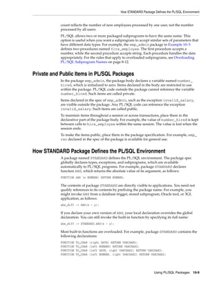 How STANDARD Package Defines the PL/SQL Environment 
count reflects the number of new employees processed by one user, not the number 
processed by all users. 
PL/SQL allows two or more packaged subprograms to have the same name. This 
option is useful when you want a subprogram to accept similar sets of parameters that 
have different data types. For example, the emp_admin package in Example 10–3 
defines two procedures named fire_employee. The first procedure accepts a 
number, while the second procedure accepts string. Each procedure handles the data 
appropriately. For the rules that apply to overloaded subprograms, see Overloading 
PL/SQL Subprogram Names on page 8-12. 
Using PL/SQL Packages 10-9 
Private and Public Items in PL/SQL Packages 
In the package emp_admin, the package body declares a variable named number_ 
hired, which is initialized to zero. Items declared in the body are restricted to use 
within the package. PL/SQL code outside the package cannot reference the variable 
number_hired. Such items are called private. 
Items declared in the spec of emp_admin, such as the exception invalid_salary, 
are visible outside the package. Any PL/SQL code can reference the exception 
invalid_salary. Such items are called public. 
To maintain items throughout a session or across transactions, place them in the 
declarative part of the package body. For example, the value of number_hired is kept 
between calls to hire_employee within the same session. The value is lost when the 
session ends. 
To make the items public, place them in the package specification. For example, emp_ 
rec declared in the spec of the package is available for general use. 
How STANDARD Package Defines the PL/SQL Environment 
A package named STANDARD defines the PL/SQL environment. The package spec 
globally declares types, exceptions, and subprograms, which are available 
automatically to PL/SQL programs. For example, package STANDARD declares 
function ABS, which returns the absolute value of its argument, as follows: 
FUNCTION ABS (n NUMBER) RETURN NUMBER; 
The contents of package STANDARD are directly visible to applications. You need not 
qualify references to its contents by prefixing the package name. For example, you 
might invoke ABS from a database trigger, stored subprogram, Oracle tool, or 3GL 
application, as follows: 
abs_diff := ABS(x - y); 
If you declare your own version of ABS, your local declaration overrides the global 
declaration. You can still invoke the built-in function by specifying its full name: 
abs_diff := STANDARD.ABS(x - y); 
Most built-in functions are overloaded. For example, package STANDARD contains the 
following declarations: 
FUNCTION TO_CHAR (right DATE) RETURN VARCHAR2; 
FUNCTION TO_CHAR (left NUMBER) RETURN VARCHAR2; 
FUNCTION TO_CHAR (left DATE, right VARCHAR2) RETURN VARCHAR2; 
FUNCTION TO_CHAR (left NUMBER, right VARCHAR2) RETURN VARCHAR2; 
 