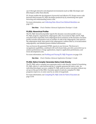 use it through interactive development environments (such as SQL Developer and 
JDeveloper), rather than directly. 
PL/Scope enables the development of powerful and effective PL/Scope source code 
browsers that increase PL/SQL developer productivity by minimizing time spent 
browsing and understanding source code. 
For more information, see Collecting Data About User-Defined Identifiers on 
page 12-7. 
PL/SQL Hierarchical Profiler 
The PL/SQL hierarchical profiler reports the dynamic execution profile of your 
PL/SQL program, organized by subprogram calls. It accounts for SQL and PL/SQL 
execution times separately. Each subprogram-level summary in the dynamic execution 
profile includes information such as number of calls to the subprogram, time spent in 
the subprogram itself, time spent in the subprogram's subtree (that is, in its descendent 
subprograms), and detailed parent-children information. 
You can browse the generated HTML reports in any browser. The browser's 
navigational capabilities, combined with well chosen links, provide a powerful way to 
analyze performance of large applications, improve application performance, and 
lower development costs. 
For more information, see Profiling and Tracing PL/SQL Programs on page 12-8. 
PL/SQL Native Compiler Generates Native Code Directly 
The PL/SQL native compiler now generates native code directly, instead of translating 
PL/SQL code to C code and having the C compiler generate the native code. An 
individual developer can now compile PL/SQL units for native execution without any 
set-up on the part of the DBA. Execution speed of natively compiled PL/SQL 
programs improves, in some cases by an order of magnitude. 
For more information, see Compiling PL/SQL Units for Native Execution on 
page 12-30. 
xxxix 
See Also: Oracle Database Advanced Application Developer's Guide 
See Also: Oracle Database Advanced Application Developer's Guide 
 