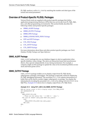 Overview of Product-Specific PL/SQL Packages 
PL/SQL resolves a call to TO_CHAR by matching the number and data types of the 
formal and actual parameters. 
Overview of Product-Specific PL/SQL Packages 
Various Oracle tools are supplied with product-specific packages that define 
application programming interfaces (APIs) that you can invoke from PL/SQL, SQL, 
Java, and other programming environments. This section briefly describes the 
following widely used product-specific packages: 
■ DBMS_ALERT Package 
■ DBMS_OUTPUT Package 
■ DBMS_PIPE Package 
■ DBMS_CONNECTION_POOL Package 
■ HTF and HTP Packages 
■ UTL_FILE Package 
■ UTL_HTTP Package 
■ UTL_SMTP Package 
For more information about these and other product-specific packages, see Oracle 
Database PL/SQL Packages and Types Reference. 
DBMS_ALERT Package 
DBMS_ALERT package lets you use database triggers to alert an application when 
specific database values change. The alerts are transaction based and asynchronous 
(that is, they operate independently of any timing mechanism). For example, a 
company might use this package to update the value of its investment portfolio as new 
stock and bond quotes arrive. 
DBMS_OUTPUT Package 
DBMS_OUTPUT package enables you to display output from PL/SQL blocks, 
subprograms, packages, and triggers. The package is especially useful for displaying 
PL/SQL debugging information. The procedure PUT_LINE outputs information to a 
buffer that can be read by another trigger, subprogram, or package. You display the 
information by invoking the procedure GET_LINE or by setting SERVEROUTPUT ON in 
SQL*Plus. Example 10–4 shows how to display output from a PL/SQL block. 
Example 10–4 Using PUT_LINE in the DBMS_OUTPUT Package 
REM set server output to ON to display output from DBMS_OUTPUT 
SET SERVEROUTPUT ON 
BEGIN 
DBMS_OUTPUT.PUT_LINE 
('These are the tables that ' || USER || ' owns:'); 
FOR item IN (SELECT table_name FROM user_tables) 
LOOP 
DBMS_OUTPUT.PUT_LINE(item.table_name); 
END LOOP; 
END; 
/ 
10-10 Oracle Database PL/SQL Language Reference 
 