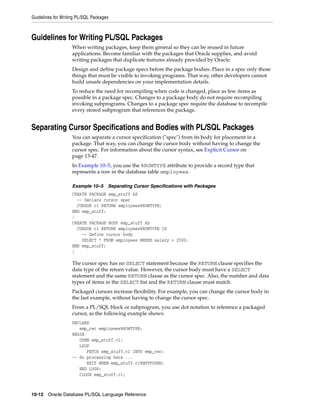 Guidelines for Writing PL/SQL Packages 
Guidelines for Writing PL/SQL Packages 
When writing packages, keep them general so they can be reused in future 
applications. Become familiar with the packages that Oracle supplies, and avoid 
writing packages that duplicate features already provided by Oracle. 
Design and define package specs before the package bodies. Place in a spec only those 
things that must be visible to invoking programs. That way, other developers cannot 
build unsafe dependencies on your implementation details. 
To reduce the need for recompiling when code is changed, place as few items as 
possible in a package spec. Changes to a package body do not require recompiling 
invoking subprograms. Changes to a package spec require the database to recompile 
every stored subprogram that references the package. 
Separating Cursor Specifications and Bodies with PL/SQL Packages 
You can separate a cursor specification ("spec") from its body for placement in a 
package. That way, you can change the cursor body without having to change the 
cursor spec. For information about the cursor syntax, see Explicit Cursor on 
page 13-47. 
In Example 10–5, you use the %ROWTYPE attribute to provide a record type that 
represents a row in the database table employees. 
Example 10–5 Separating Cursor Specifications with Packages 
CREATE PACKAGE emp_stuff AS 
-- Declare cursor spec 
CURSOR c1 RETURN employees%ROWTYPE; 
END emp_stuff; 
/ 
CREATE PACKAGE BODY emp_stuff AS 
CURSOR c1 RETURN employees%ROWTYPE IS 
-- Define cursor body 
SELECT * FROM employees WHERE salary > 2500; 
END emp_stuff; 
/ 
The cursor spec has no SELECT statement because the RETURN clause specifies the 
data type of the return value. However, the cursor body must have a SELECT 
statement and the same RETURN clause as the cursor spec. Also, the number and data 
types of items in the SELECT list and the RETURN clause must match. 
Packaged cursors increase flexibility. For example, you can change the cursor body in 
the last example, without having to change the cursor spec. 
From a PL/SQL block or subprogram, you use dot notation to reference a packaged 
cursor, as the following example shows: 
DECLARE 
emp_rec employees%ROWTYPE; 
BEGIN 
OPEN emp_stuff.c1; 
LOOP 
FETCH emp_stuff.c1 INTO emp_rec; 
-- do processing here ... 
EXIT WHEN emp_stuff.c1%NOTFOUND; 
END LOOP; 
CLOSE emp_stuff.c1; 
10-12 Oracle Database PL/SQL Language Reference 
 