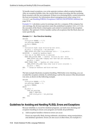 Guidelines for Avoiding and Handling PL/SQL Errors and Exceptions 
To handle raised exceptions, you write separate routines called exception handlers. 
After an exception handler runs, the current block stops executing and the enclosing 
block resumes with the next statement. If there is no enclosing block, control returns to 
the host environment. For information about managing errors when using BULK 
COLLECT, see Handling FORALL Exceptions (%BULK_EXCEPTIONS Attribute) on 
page 12-16. 
Example 11–1 calculates a price-to-earnings ratio for a company. If the company has 
zero earnings, the division operation raises the predefined exception ZERO_DIVIDE, 
the execution of the block is interrupted, and control is transferred to the exception 
handlers. The optional OTHERS handler catches all exceptions that the block does not 
name specifically. 
Example 11–1 Run-Time Error Handling 
DECLARE 
stock_price NUMBER := 9.73; 
net_earnings NUMBER := 0; 
pe_ratio NUMBER; 
BEGIN 
-- Calculation might cause division-by-zero error. 
pe_ratio := stock_price / net_earnings; 
DBMS_OUTPUT.PUT_LINE('Price/earnings ratio = ' || pe_ratio); 
EXCEPTION -- exception handlers begin 
-- Only one of the WHEN blocks is executed. 
WHEN ZERO_DIVIDE THEN -- handles 'division by zero' error 
DBMS_OUTPUT.PUT_LINE('Company must have had zero earnings.'); 
pe_ratio := NULL; 
WHEN OTHERS THEN -- handles all other errors 
DBMS_OUTPUT.PUT_LINE('Some other kind of error occurred.'); 
pe_ratio := NULL; 
END; -- exception handlers and block end here 
/ 
The last example illustrates exception handling. With better error checking, you can 
avoided the exception entirely, by substituting a null for the answer if the denominator 
was zero, as shown in the following example. 
DECLARE 
stock_price NUMBER := 9.73; 
net_earnings NUMBER := 0; 
pe_ratio NUMBER; 
BEGIN 
pe_ratio := 
CASE net_earnings 
WHEN 0 THEN NULL 
ELSE stock_price / net_earnings 
end; 
END; 
/ 
Guidelines for Avoiding and Handling PL/SQL Errors and Exceptions 
Because reliability is crucial for database programs, use both error checking and 
exception handling to ensure your program can handle all possibilities: 
■ Add exception handlers whenever errors can occur. 
Errors are especially likely during arithmetic calculations, string manipulation, 
and database operations. Errors can also occur at other times, for example if a 
11-2 Oracle Database PL/SQL Language Reference 
 