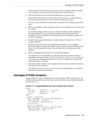 Advantages of PL/SQL Exceptions 
hardware failure with disk storage or memory causes a problem that has nothing 
to do with your code; but your code still must take corrective action. 
■ Add error-checking code whenever bad input data can cause an error. 
Expect that at some time, your code will be passed incorrect or null parameters, 
that your queries will return no rows or more rows than you expect. 
Test your code with different combinations of bad data to see what potential errors 
arise. 
■ Make your programs robust enough to work even if the database is not in the state 
you expect. 
For example, perhaps a table you query will have columns added or deleted, or 
their types changed. You can avoid such problems by declaring individual 
variables with %TYPE qualifiers, and declaring records to hold query results with 
%ROWTYPE qualifiers. 
■ Handle named exceptions whenever possible, instead of using WHEN OTHERS in 
exception handlers. 
Learn the names and causes of the predefined exceptions. If your database 
operations might cause particular ORA-n errors, associate names with these errors 
so you can write handlers for them. (You will learn how to do that later in this 
chapter.) 
■ Write out debugging information in your exception handlers. 
You might store such information in a separate table. If so, do it by invoking a 
subprogram declared with the PRAGMA AUTONOMOUS_TRANSACTION, so that you 
can commit your debugging information, even if you roll back the work that the 
main subprogram was doing. 
■ Carefully consider whether each exception handler should commit the transaction, 
roll it back, or let it continue. 
No matter how severe the error is, you want to leave the database in a consistent 
state and avoid storing any bad data. 
Handling PL/SQL Errors 11-3 
Advantages of PL/SQL Exceptions 
Using exceptions for error handling has several advantages. With exceptions, you can 
reliably handle potential errors from many statements with a single exception handler, 
as in Example 11–2. 
Example 11–2 Managing Multiple Errors with a Single Exception Handler 
DECLARE 
emp_column VARCHAR2(30) := 'last_name'; 
table_name VARCHAR2(30) := 'emp'; 
temp_var VARCHAR2(30); 
BEGIN 
temp_var := emp_column; 
SELECT COLUMN_NAME INTO temp_var FROM USER_TAB_COLS 
WHERE TABLE_NAME = 'EMPLOYEES' 
AND COLUMN_NAME = UPPER(emp_column); 
-- processing here 
temp_var := table_name; 
SELECT OBJECT_NAME INTO temp_var FROM USER_OBJECTS 
WHERE OBJECT_NAME = UPPER(table_name) 
AND OBJECT_TYPE = 'TABLE'; 
 