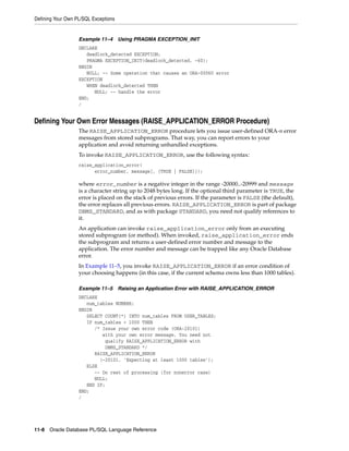 Defining Your Own PL/SQL Exceptions 
Example 11–4 Using PRAGMA EXCEPTION_INIT 
DECLARE 
deadlock_detected EXCEPTION; 
PRAGMA EXCEPTION_INIT(deadlock_detected, -60); 
BEGIN 
NULL; -- Some operation that causes an ORA-00060 error 
EXCEPTION 
WHEN deadlock_detected THEN 
NULL; -- handle the error 
END; 
/ 
Defining Your Own Error Messages (RAISE_APPLICATION_ERROR Procedure) 
The RAISE_APPLICATION_ERROR procedure lets you issue user-defined ORA-n error 
messages from stored subprograms. That way, you can report errors to your 
application and avoid returning unhandled exceptions. 
To invoke RAISE_APPLICATION_ERROR, use the following syntax: 
raise_application_error( 
error_number, message[, {TRUE | FALSE}]); 
where error_number is a negative integer in the range -20000..-20999 and message 
is a character string up to 2048 bytes long. If the optional third parameter is TRUE, the 
error is placed on the stack of previous errors. If the parameter is FALSE (the default), 
the error replaces all previous errors. RAISE_APPLICATION_ERROR is part of package 
DBMS_STANDARD, and as with package STANDARD, you need not qualify references to 
it. 
An application can invoke raise_application_error only from an executing 
stored subprogram (or method). When invoked, raise_application_error ends 
the subprogram and returns a user-defined error number and message to the 
application. The error number and message can be trapped like any Oracle Database 
error. 
In Example 11–5, you invoke RAISE_APPLICATION_ERROR if an error condition of 
your choosing happens (in this case, if the current schema owns less than 1000 tables). 
Example 11–5 Raising an Application Error with RAISE_APPLICATION_ERROR 
DECLARE 
num_tables NUMBER; 
BEGIN 
SELECT COUNT(*) INTO num_tables FROM USER_TABLES; 
IF num_tables < 1000 THEN 
/* Issue your own error code (ORA-20101) 
with your own error message. You need not 
qualify RAISE_APPLICATION_ERROR with 
DBMS_STANDARD */ 
RAISE_APPLICATION_ERROR 
(-20101, 'Expecting at least 1000 tables'); 
ELSE 
-- Do rest of processing (for nonerror case) 
NULL; 
END IF; 
END; 
/ 
11-8 Oracle Database PL/SQL Language Reference 
 