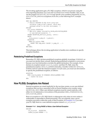 How PL/SQL Exceptions Are Raised 
The invoking application gets a PL/SQL exception, which it can process using the 
error-reporting functions SQLCODE and SQLERRM in an OTHERS handler. Also, it can 
use the pragma EXCEPTION_INIT to map specific error numbers returned by RAISE_ 
APPLICATION_ERROR to exceptions of its own, as the following Pro*C example 
shows: 
EXEC SQL EXECUTE 
/* Execute embedded PL/SQL block using host 
Handling PL/SQL Errors 11-9 
variables v_emp_id and v_amount, which were 
assigned values in the host environment. */ 
DECLARE 
null_salary EXCEPTION; 
/* Map error number returned by RAISE_APPLICATION_ERROR 
to user-defined exception. */ 
PRAGMA EXCEPTION_INIT(null_salary, -20101); 
BEGIN 
raise_salary(:v_emp_id, :v_amount); 
EXCEPTION 
WHEN null_salary THEN 
INSERT INTO emp_audit VALUES (:v_emp_id, ...); 
END; 
END-EXEC; 
This technique allows the invoking application to handle error conditions in specific 
exception handlers. 
Redeclaring Predefined Exceptions 
Remember, PL/SQL declares predefined exceptions globally in package STANDARD, so 
you need not declare them yourself. Redeclaring predefined exceptions is error prone 
because your local declaration overrides the global declaration. For example, if you 
declare an exception named invalid_number and then PL/SQL raises the 
predefined exception INVALID_NUMBER internally, a handler written for INVALID_ 
NUMBER will not catch the internal exception. In such cases, you must use dot notation 
to specify the predefined exception, as follows: 
EXCEPTION 
WHEN invalid_number OR STANDARD.INVALID_NUMBER THEN 
-- handle the error 
END; 
How PL/SQL Exceptions Are Raised 
Internal exceptions are raised implicitly by the run-time system, as are user-defined 
exceptions that you have associated with an Oracle Database error number using 
EXCEPTION_INIT. Other user-defined exceptions must be raised explicitly, with 
either RAISE statements or invocations of the procedure DBMS_STANDARD.RAISE_ 
APPLICATION_ERROR. 
Raise an exception in a PL/SQL block or subprogram only when an error makes it 
undesirable or impossible to finish processing. You can explicitly raise a given 
exception anywhere within the scope of that exception. In Example 11–6, you alert 
your PL/SQL block to a user-defined exception named out_of_stock. 
Example 11–6 Using RAISE to Raise a User-Defined Exception 
DECLARE 
out_of_stock EXCEPTION; 
number_on_hand NUMBER := 0; 
 