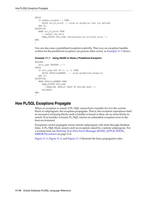 How PL/SQL Exceptions Propagate 
BEGIN 
IF number_on_hand < 1 THEN 
RAISE out_of_stock; -- raise an exception that you defined 
END IF; 
EXCEPTION 
WHEN out_of_stock THEN 
-- handle the error 
DBMS_OUTPUT.PUT_LINE('Encountered out-of-stock error.'); 
END; 
/ 
You can also raise a predefined exception explicitly. That way, an exception handler 
written for the predefined exception can process other errors, as Example 11–7 shows. 
Example 11–7 Using RAISE to Raise a Predefined Exception 
DECLARE 
acct_type INTEGER := 7; 
BEGIN 
IF acct_type NOT IN (1, 2, 3) THEN 
RAISE INVALID_NUMBER; -- raise predefined exception 
END IF; 
EXCEPTION 
WHEN INVALID_NUMBER THEN 
DBMS_OUTPUT.PUT_LINE 
('HANDLING INVALID INPUT BY ROLLING BACK.'); 
ROLLBACK; 
END; 
/ 
How PL/SQL Exceptions Propagate 
When an exception is raised, if PL/SQL cannot find a handler for it in the current 
block or subprogram, the exception propagates. That is, the exception reproduces itself 
in successive enclosing blocks until a handler is found or there are no more blocks to 
search. If no handler is found, PL/SQL returns an unhandled exception error to the 
host environment. 
Exceptions cannot propagate across remote subprogram calls done through database 
links. A PL/SQL block cannot catch an exception raised by a remote subprogram. For 
a workaround, see Defining Your Own Error Messages (RAISE_APPLICATION_ 
ERROR Procedure) on page 11-8. 
Figure 11–1, Figure 11–2, and Figure 11–3 illustrate the basic propagation rules. 
11-10 Oracle Database PL/SQL Language Reference 
 