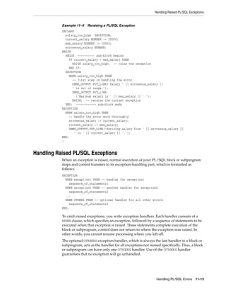 Handling Raised PL/SQL Exceptions 
Handling PL/SQL Errors 11-13 
Example 11–9 Reraising a PL/SQL Exception 
DECLARE 
salary_too_high EXCEPTION; 
current_salary NUMBER := 20000; 
max_salary NUMBER := 10000; 
erroneous_salary NUMBER; 
BEGIN 
BEGIN ---------- sub-block begins 
IF current_salary > max_salary THEN 
RAISE salary_too_high; -- raise the exception 
END IF; 
EXCEPTION 
WHEN salary_too_high THEN 
-- first step in handling the error 
DBMS_OUTPUT.PUT_LINE('Salary ' || erroneous_salary || 
' is out of range.'); 
DBMS_OUTPUT.PUT_LINE 
('Maximum salary is ' || max_salary || '.'); 
RAISE; -- reraise the current exception 
END; ------------ sub-block ends 
EXCEPTION 
WHEN salary_too_high THEN 
-- handle the error more thoroughly 
erroneous_salary := current_salary; 
current_salary := max_salary; 
DBMS_OUTPUT.PUT_LINE('Revising salary from ' || erroneous_salary || 
' to ' || current_salary || '.'); 
END; 
/ 
Handling Raised PL/SQL Exceptions 
When an exception is raised, normal execution of your PL/SQL block or subprogram 
stops and control transfers to its exception-handling part, which is formatted as 
follows: 
EXCEPTION 
WHEN exception1 THEN -- handler for exception1 
sequence_of_statements1 
WHEN exception2 THEN -- another handler for exception2 
sequence_of_statements2 
... 
WHEN OTHERS THEN -- optional handler for all other errors 
sequence_of_statements3 
END; 
To catch raised exceptions, you write exception handlers. Each handler consists of a 
WHEN clause, which specifies an exception, followed by a sequence of statements to be 
executed when that exception is raised. These statements complete execution of the 
block or subprogram; control does not return to where the exception was raised. In 
other words, you cannot resume processing where you left off. 
The optional OTHERS exception handler, which is always the last handler in a block or 
subprogram, acts as the handler for all exceptions not named specifically. Thus, a block 
or subprogram can have only one OTHERS handler. Use of the OTHERS handler 
guarantees that no exception will go unhandled. 
 