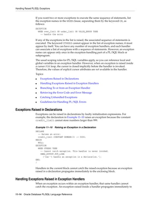Handling Raised PL/SQL Exceptions 
If you want two or more exceptions to execute the same sequence of statements, list 
the exception names in the WHEN clause, separating them by the keyword OR, as 
follows: 
EXCEPTION 
WHEN over_limit OR under_limit OR VALUE_ERROR THEN 
-- handle the error 
If any of the exceptions in the list is raised, the associated sequence of statements is 
executed. The keyword OTHERS cannot appear in the list of exception names; it must 
appear by itself. You can have any number of exception handlers, and each handler 
can associate a list of exceptions with a sequence of statements. However, an exception 
name can appear only once in the exception-handling part of a PL/SQL block or 
subprogram. 
The usual scoping rules for PL/SQL variables apply, so you can reference local and 
global variables in an exception handler. However, when an exception is raised inside 
a cursor FOR loop, the cursor is closed implicitly before the handler is invoked. 
Therefore, the values of explicit cursor attributes are not available in the handler. 
Topics: 
■ Exceptions Raised in Declarations 
■ Handling Exceptions Raised in Exception Handlers 
■ Branching To or from an Exception Handler 
■ Retrieving the Error Code and Error Message 
■ Catching Unhandled Exceptions 
■ Guidelines for Handling PL/SQL Errors 
Exceptions Raised in Declarations 
Exceptions can be raised in declarations by faulty initialization expressions. For 
example, the declaration in Example 11–10 raises an exception because the constant 
credit_limit cannot store numbers larger than 999. 
Example 11–10 Raising an Exception in a Declaration 
DECLARE 
-- Raises an error: 
credit_limit CONSTANT NUMBER(3) := 5000; 
BEGIN 
NULL; 
EXCEPTION 
WHEN OTHERS THEN 
-- Cannot catch exception. This handler is never invoked. 
DBMS_OUTPUT.PUT_LINE 
('Can''t handle an exception in a declaration.'); 
END; 
/ 
Handlers in the current block cannot catch the raised exception because an exception 
raised in a declaration propagates immediately to the enclosing block. 
Handling Exceptions Raised in Exception Handlers 
When an exception occurs within an exception handler, that same handler cannot 
catch the exception. An exception raised inside a handler propagates immediately to 
11-14 Oracle Database PL/SQL Language Reference 
 