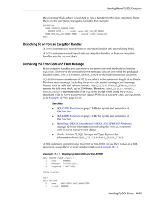 Handling Raised PL/SQL Exceptions 
the enclosing block, which is searched to find a handler for this new exception. From 
there on, the exception propagates normally. For example: 
EXCEPTION 
WHEN INVALID_NUMBER THEN 
■ SQLCODE Function on page 13-116 for syntax and semantics of 
■ SQLERRM Function on page 13-117 for syntax and semantics of 
■ Handling FORALL Exceptions (%BULK_EXCEPTIONS Attribute) 
on page 12-16 for information about using the FORALL statement 
with its SAVE EXCEPTIONS clause 
■ Oracle Database PL/SQL Packages and Types Reference for 
information about DBMS_UTILTY.FORMAT_ERROR_STACK 
Handling PL/SQL Errors 11-15 
INSERT INTO ... -- might raise DUP_VAL_ON_INDEX 
WHEN DUP_VAL_ON_INDEX THEN -- cannot catch exception 
END; 
Branching To or from an Exception Handler 
A GOTO statement can branch from an exception handler into an enclosing block. 
A GOTO statement cannot branch into an exception handler, or from an exception 
handler into the current block. 
Retrieving the Error Code and Error Message 
In an exception handler, you can retrieve the error code with the built-in function 
SQLCODE. To retrieve the associated error message, you can use either the packaged 
function DBMS_UTILTY.FORMAT_ERROR_STACK or the built-in function SQLERRM. 
SQLERRM returns a maximum of 512 bytes, which is the maximum length of an Oracle 
Database error message (including the error code, nested messages, and message 
inserts, such as table and column names). DBMS_UTILTY.FORMAT_ERROR_STACK 
returns the full error stack, up to 2000 bytes. Therefore, DBMS_UTILTY.FORMAT_ 
ERROR_STACK is recommended over SQLERRM, except when using the FORALL 
statement with its SAVE EXCEPTIONS clause. With SAVE EXCEPTIONS, use SQLERRM, 
as in Example 12–9 on page 12-16. 
See Also: 
this function 
this function 
A SQL statement cannot invoke SQLCODE or SQLERRM. To use their values in a SQL 
statement, assign them to local variables first, as in Example 11–11. 
Example 11–11 Displaying SQLCODE and SQLERRM 
SQL> CREATE TABLE errors ( 
2 code NUMBER, 
3 message VARCHAR2(64), 
4 happened TIMESTAMP); 
Table created. 
SQL> 
SQL> DECLARE 
2 name EMPLOYEES.LAST_NAME%TYPE; 
3 v_code NUMBER; 
 