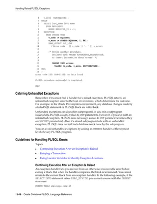 Handling Raised PL/SQL Exceptions 
4 v_errm VARCHAR2(64); 
5 BEGIN 
6 SELECT last_name INTO name 
7 FROM EMPLOYEES 
8 WHERE EMPLOYEE_ID = -1; 
9 EXCEPTION 
10 WHEN OTHERS THEN 
11 v_code := SQLCODE; 
12 v_errm := SUBSTR(SQLERRM, 1, 64); 
13 DBMS_OUTPUT.PUT_LINE 
14 ('Error code ' || v_code || ': ' || v_errm); 
15 
16 /* Invoke another procedure, 
17 declared with PRAGMA AUTONOMOUS_TRANSACTION, 
18 to insert information about errors. */ 
19 
20 INSERT INTO errors 
21 VALUES (v_code, v_errm, SYSTIMESTAMP); 
22 END; 
23 / 
Error code 100: ORA-01403: no data found 
PL/SQL procedure successfully completed. 
SQL> 
Catching Unhandled Exceptions 
Remember, if it cannot find a handler for a raised exception, PL/SQL returns an 
unhandled exception error to the host environment, which determines the outcome. 
For example, in the Oracle Precompilers environment, any database changes made by 
a failed SQL statement or PL/SQL block are rolled back. 
Unhandled exceptions can also affect subprograms. If you exit a subprogram 
successfully, PL/SQL assigns values to OUT parameters. However, if you exit with an 
unhandled exception, PL/SQL does not assign values to OUT parameters (unless they 
are NOCOPY parameters). Also, if a stored subprogram fails with an unhandled 
exception, PL/SQL does not roll back database work done by the subprogram. 
You can avoid unhandled exceptions by coding an OTHERS handler at the topmost 
level of every PL/SQL program. 
Guidelines for Handling PL/SQL Errors 
Topics: 
■ Continuing Execution After an Exception Is Raised 
■ Retrying a Transaction 
■ Using Locator Variables to Identify Exception Locations 
Continuing Execution After an Exception Is Raised 
An exception handler lets you recover from an otherwise irrecoverable error before 
exiting a block. But when the handler completes, the block is terminated. You cannot 
return to the current block from an exception handler. In the following example, if the 
SELECT INTO statement raises ZERO_DIVIDE, you cannot resume with the INSERT 
statement: 
CREATE TABLE employees_temp AS 
11-16 Oracle Database PL/SQL Language Reference 
 