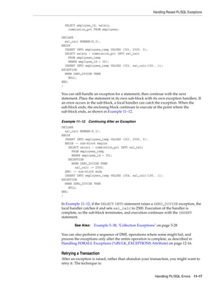 Handling Raised PL/SQL Exceptions 
See Also: Example 5–38, "Collection Exceptions" on page 5-28 
Handling PL/SQL Errors 11-17 
SELECT employee_id, salary, 
commission_pct FROM employees; 
DECLARE 
sal_calc NUMBER(8,2); 
BEGIN 
INSERT INTO employees_temp VALUES (301, 2500, 0); 
SELECT salary / commission_pct INTO sal_calc 
FROM employees_temp 
WHERE employee_id = 301; 
INSERT INTO employees_temp VALUES (302, sal_calc/100, .1); 
EXCEPTION 
WHEN ZERO_DIVIDE THEN 
NULL; 
END; 
/ 
You can still handle an exception for a statement, then continue with the next 
statement. Place the statement in its own sub-block with its own exception handlers. If 
an error occurs in the sub-block, a local handler can catch the exception. When the 
sub-block ends, the enclosing block continues to execute at the point where the 
sub-block ends, as shown in Example 11–12. 
Example 11–12 Continuing After an Exception 
DECLARE 
sal_calc NUMBER(8,2); 
BEGIN 
INSERT INTO employees_temp VALUES (303, 2500, 0); 
BEGIN -- sub-block begins 
SELECT salary / commission_pct INTO sal_calc 
FROM employees_temp 
WHERE employee_id = 301; 
EXCEPTION 
WHEN ZERO_DIVIDE THEN 
sal_calc := 2500; 
END; -- sub-block ends 
INSERT INTO employees_temp VALUES (304, sal_calc/100, .1); 
EXCEPTION 
WHEN ZERO_DIVIDE THEN 
NULL; 
END; 
/ 
In Example 11–12, if the SELECT INTO statement raises a ZERO_DIVIDE exception, the 
local handler catches it and sets sal_calc to 2500. Execution of the handler is 
complete, so the sub-block terminates, and execution continues with the INSERT 
statement. 
You can also perform a sequence of DML operations where some might fail, and 
process the exceptions only after the entire operation is complete, as described in 
Handling FORALL Exceptions (%BULK_EXCEPTIONS Attribute) on page 12-16. 
Retrying a Transaction 
After an exception is raised, rather than abandon your transaction, you might want to 
retry it. The technique is: 
 
