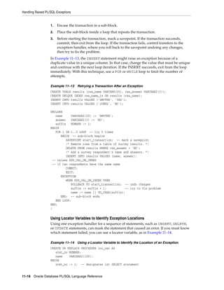 Handling Raised PL/SQL Exceptions 
1. Encase the transaction in a sub-block. 
2. Place the sub-block inside a loop that repeats the transaction. 
3. Before starting the transaction, mark a savepoint. If the transaction succeeds, 
commit, then exit from the loop. If the transaction fails, control transfers to the 
exception handler, where you roll back to the savepoint undoing any changes, 
then try to fix the problem. 
In Example 11–13, the INSERT statement might raise an exception because of a 
duplicate value in a unique column. In that case, change the value that must be unique 
and continue with the next loop iteration. If the INSERT succeeds, exit from the loop 
immediately. With this technique, use a FOR or WHILE loop to limit the number of 
attempts. 
Example 11–13 Retrying a Transaction After an Exception 
CREATE TABLE results (res_name VARCHAR(20), res_answer VARCHAR2(3)); 
CREATE UNIQUE INDEX res_name_ix ON results (res_name); 
INSERT INTO results VALUES ('SMYTHE', 'YES'); 
INSERT INTO results VALUES ('JONES', 'NO'); 
DECLARE 
name VARCHAR2(20) := 'SMYTHE'; 
answer VARCHAR2(3) := 'NO'; 
suffix NUMBER := 1; 
BEGIN 
FOR i IN 1..5 LOOP -- try 5 times 
BEGIN -- sub-block begins 
SAVEPOINT start_transaction; -- mark a savepoint 
/* Remove rows from a table of survey results. */ 
DELETE FROM results WHERE res_answer = 'NO'; 
/* Add a survey respondent's name and answers. */ 
INSERT INTO results VALUES (name, answer); 
-- raises DUP_VAL_ON_INDEX 
-- if two respondents have the same name 
COMMIT; 
EXIT; 
EXCEPTION 
WHEN DUP_VAL_ON_INDEX THEN 
ROLLBACK TO start_transaction; -- undo changes 
suffix := suffix + 1; -- try to fix problem 
name := name || TO_CHAR(suffix); 
END; -- sub-block ends 
END LOOP; 
END; 
/ 
Using Locator Variables to Identify Exception Locations 
Using one exception handler for a sequence of statements, such as INSERT, DELETE, 
or UPDATE statements, can mask the statement that caused an error. If you must know 
which statement failed, you can use a locator variable, as in Example 11–14. 
Example 11–14 Using a Locator Variable to Identify the Location of an Exception 
CREATE OR REPLACE PROCEDURE loc_var AS 
stmt_no NUMBER; 
name VARCHAR2(100); 
BEGIN 
stmt_no := 1; -- designates 1st SELECT statement 
11-18 Oracle Database PL/SQL Language Reference 
 