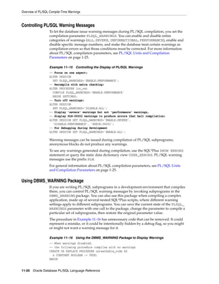Overview of PL/SQL Compile-Time Warnings 
Controlling PL/SQL Warning Messages 
To let the database issue warning messages during PL/SQL compilation, you set the 
compilation parameter PLSQL_WARNINGS. You can enable and disable entire 
categories of warnings (ALL, SEVERE, INFORMATIONAL, PERFORMANCE), enable and 
disable specific message numbers, and make the database treat certain warnings as 
compilation errors so that those conditions must be corrected. For more information 
about PL/SQL compilation parameters, see PL/SQL Units and Compilation 
Parameters on page 1-25. 
Example 11–15 Controlling the Display of PL/SQL Warnings 
-- Focus on one aspect: 
ALTER SESSION 
SET PLSQL_WARNINGS='ENABLE:PERFORMANCE'; 
-- Recompile with extra checking: 
ALTER PROCEDURE loc_var 
COMPILE PLSQL_WARNINGS='ENABLE:PERFORMANCE' 
REUSE SETTINGS; 
-- Turn off warnings: 
ALTER SESSION 
SET PLSQL_WARNINGS='DISABLE:ALL'; 
-- Display 'severe' warnings but not 'performance' warnings, 
-- display PLW-06002 warnings to produce errors that halt compilation: 
ALTER SESSION SET PLSQL_WARNINGS='ENABLE:SEVERE', 
'DISABLE:PERFORMANCE', 'ERROR:06002'; 
-- For debugging during development 
ALTER SESSION SET PLSQL_WARNINGS='ENABLE:ALL'; 
Warning messages can be issued during compilation of PL/SQL subprograms; 
anonymous blocks do not produce any warnings. 
To see any warnings generated during compilation, use the SQL*Plus SHOW ERRORS 
statement or query the static data dictionary view USER_ERRORS. PL/SQL warning 
messages use the prefix PLW. 
For general information about PL/SQL compilation parameters, see PL/SQL Units 
and Compilation Parameters on page 1-25. 
Using DBMS_WARNING Package 
If you are writing PL/SQL subprograms in a development environment that compiles 
them, you can control PL/SQL warning messages by invoking subprograms in the 
DBMS_WARNING package. You can also use this package when compiling a complex 
application, made up of several nested SQL*Plus scripts, where different warning 
settings apply to different subprograms. You can save the current state of the PLSQL_ 
WARNINGS parameter with one call to the package, change the parameter to compile a 
particular set of subprograms, then restore the original parameter value. 
The procedure in Example 11–16 has unnecessary code that can be removed. It could 
represent a mistake, or it could be intentionally hidden by a debug flag, so you might 
or might not want a warning message for it. 
Example 11–16 Using the DBMS_WARNING Package to Display Warnings 
-- When warnings disabled, 
-- the following procedure compiles with no warnings 
CREATE OR REPLACE PROCEDURE unreachable_code AS 
x CONSTANT BOOLEAN := TRUE; 
BEGIN 
11-20 Oracle Database PL/SQL Language Reference 
 