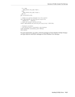 Overview of PL/SQL Compile-Time Warnings 
IF x THEN 
DBMS_OUTPUT.PUT_LINE('TRUE'); 
ELSE 
DBMS_OUTPUT.PUT_LINE('FALSE'); 
END IF; 
END unreachable_code; 
/ 
-- enable all warning messages for this session 
CALL DBMS_WARNING.set_warning_setting_string 
('ENABLE:ALL' ,'SESSION'); 
-- Check the current warning setting 
SELECT DBMS_WARNING.get_warning_setting_string() FROM DUAL; 
-- Recompile procedure 
-- and warning about unreachable code displays 
ALTER PROCEDURE unreachable_code COMPILE; 
SHOW ERRORS; 
For more information, see DBMS_WARNING package in Oracle Database PL/SQL Packages 
and Types Reference and PLW- messages in Oracle Database Error Messages 
Handling PL/SQL Errors 11-21 
 